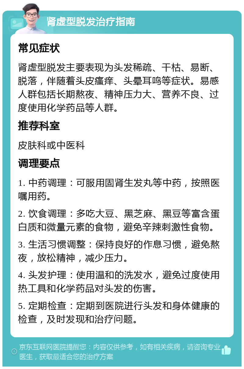 肾虚型脱发治疗指南 常见症状 肾虚型脱发主要表现为头发稀疏、干枯、易断、脱落，伴随着头皮瘙痒、头晕耳鸣等症状。易感人群包括长期熬夜、精神压力大、营养不良、过度使用化学药品等人群。 推荐科室 皮肤科或中医科 调理要点 1. 中药调理：可服用固肾生发丸等中药，按照医嘱用药。 2. 饮食调理：多吃大豆、黑芝麻、黑豆等富含蛋白质和微量元素的食物，避免辛辣刺激性食物。 3. 生活习惯调整：保持良好的作息习惯，避免熬夜，放松精神，减少压力。 4. 头发护理：使用温和的洗发水，避免过度使用热工具和化学药品对头发的伤害。 5. 定期检查：定期到医院进行头发和身体健康的检查，及时发现和治疗问题。