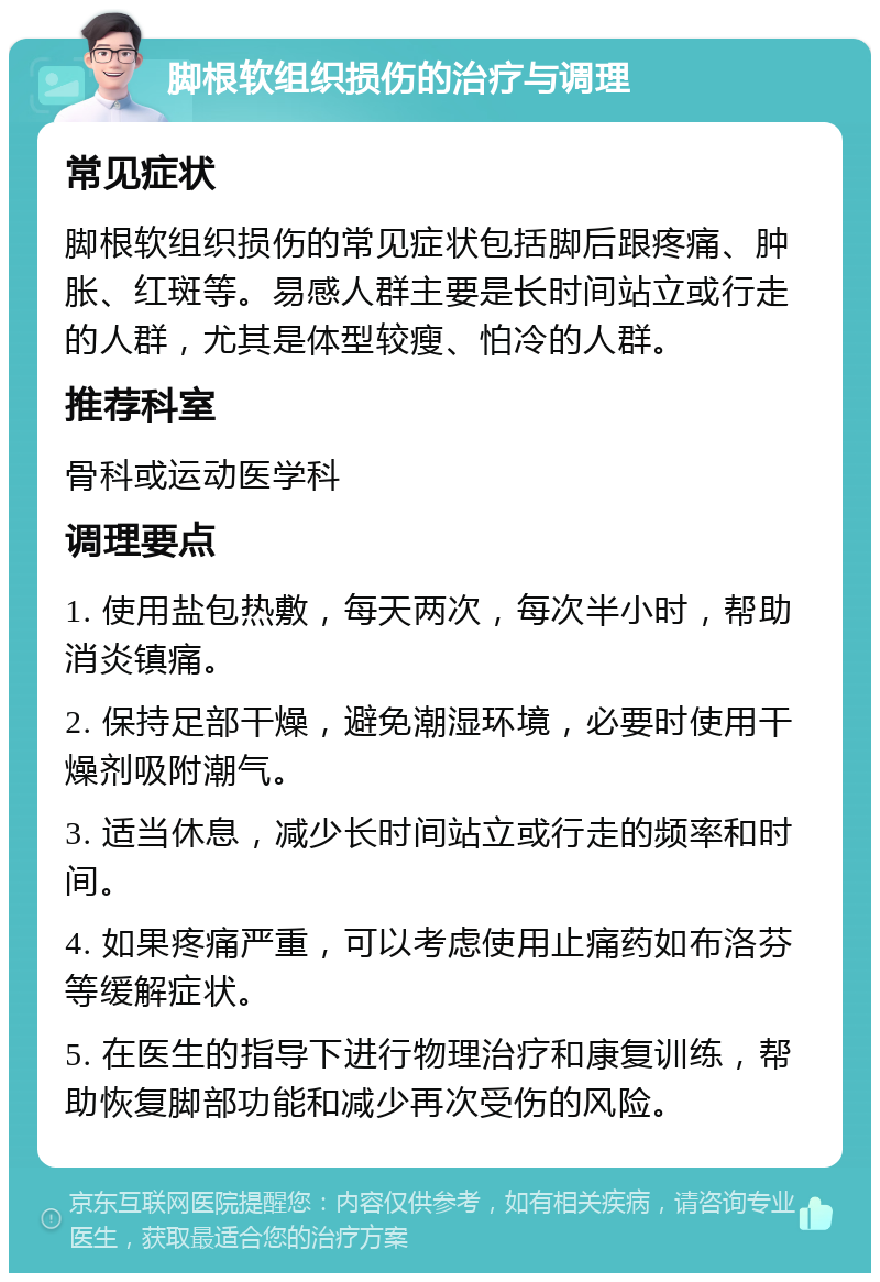 脚根软组织损伤的治疗与调理 常见症状 脚根软组织损伤的常见症状包括脚后跟疼痛、肿胀、红斑等。易感人群主要是长时间站立或行走的人群，尤其是体型较瘦、怕冷的人群。 推荐科室 骨科或运动医学科 调理要点 1. 使用盐包热敷，每天两次，每次半小时，帮助消炎镇痛。 2. 保持足部干燥，避免潮湿环境，必要时使用干燥剂吸附潮气。 3. 适当休息，减少长时间站立或行走的频率和时间。 4. 如果疼痛严重，可以考虑使用止痛药如布洛芬等缓解症状。 5. 在医生的指导下进行物理治疗和康复训练，帮助恢复脚部功能和减少再次受伤的风险。