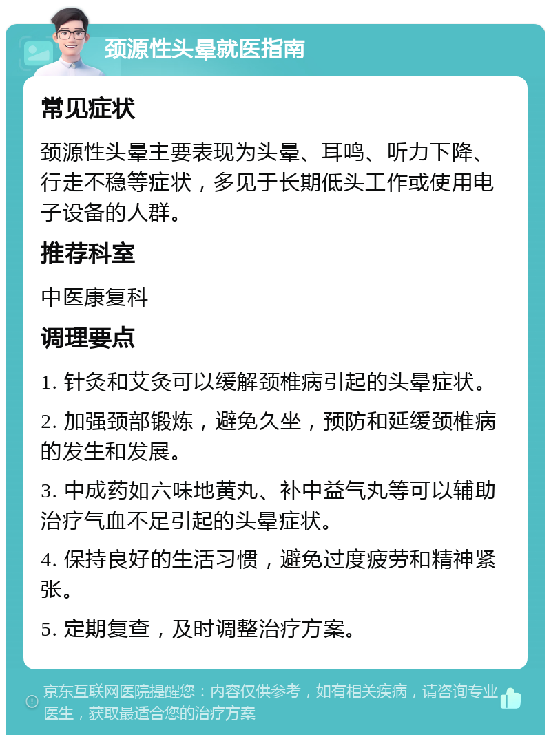 颈源性头晕就医指南 常见症状 颈源性头晕主要表现为头晕、耳鸣、听力下降、行走不稳等症状，多见于长期低头工作或使用电子设备的人群。 推荐科室 中医康复科 调理要点 1. 针灸和艾灸可以缓解颈椎病引起的头晕症状。 2. 加强颈部锻炼，避免久坐，预防和延缓颈椎病的发生和发展。 3. 中成药如六味地黄丸、补中益气丸等可以辅助治疗气血不足引起的头晕症状。 4. 保持良好的生活习惯，避免过度疲劳和精神紧张。 5. 定期复查，及时调整治疗方案。