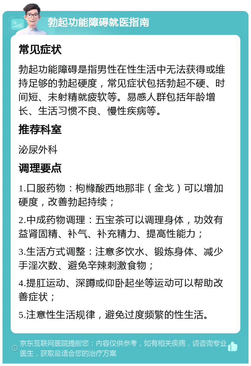 勃起功能障碍就医指南 常见症状 勃起功能障碍是指男性在性生活中无法获得或维持足够的勃起硬度，常见症状包括勃起不硬、时间短、未射精就疲软等。易感人群包括年龄增长、生活习惯不良、慢性疾病等。 推荐科室 泌尿外科 调理要点 1.口服药物：枸橼酸西地那非（金戈）可以增加硬度，改善勃起持续； 2.中成药物调理：五宝茶可以调理身体，功效有益肾固精、补气、补充精力、提高性能力； 3.生活方式调整：注意多饮水、锻炼身体、减少手淫次数、避免辛辣刺激食物； 4.提肛运动、深蹲或仰卧起坐等运动可以帮助改善症状； 5.注意性生活规律，避免过度频繁的性生活。