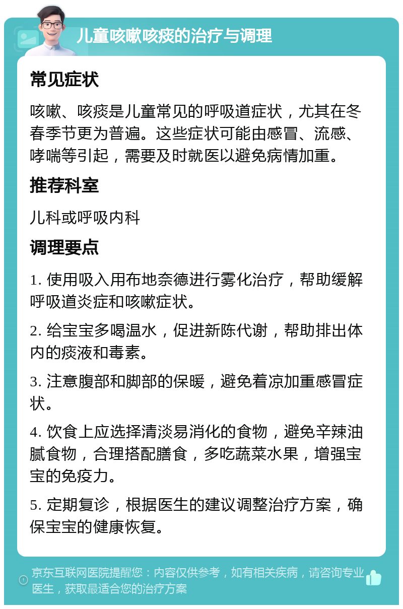 儿童咳嗽咳痰的治疗与调理 常见症状 咳嗽、咳痰是儿童常见的呼吸道症状，尤其在冬春季节更为普遍。这些症状可能由感冒、流感、哮喘等引起，需要及时就医以避免病情加重。 推荐科室 儿科或呼吸内科 调理要点 1. 使用吸入用布地奈德进行雾化治疗，帮助缓解呼吸道炎症和咳嗽症状。 2. 给宝宝多喝温水，促进新陈代谢，帮助排出体内的痰液和毒素。 3. 注意腹部和脚部的保暖，避免着凉加重感冒症状。 4. 饮食上应选择清淡易消化的食物，避免辛辣油腻食物，合理搭配膳食，多吃蔬菜水果，增强宝宝的免疫力。 5. 定期复诊，根据医生的建议调整治疗方案，确保宝宝的健康恢复。