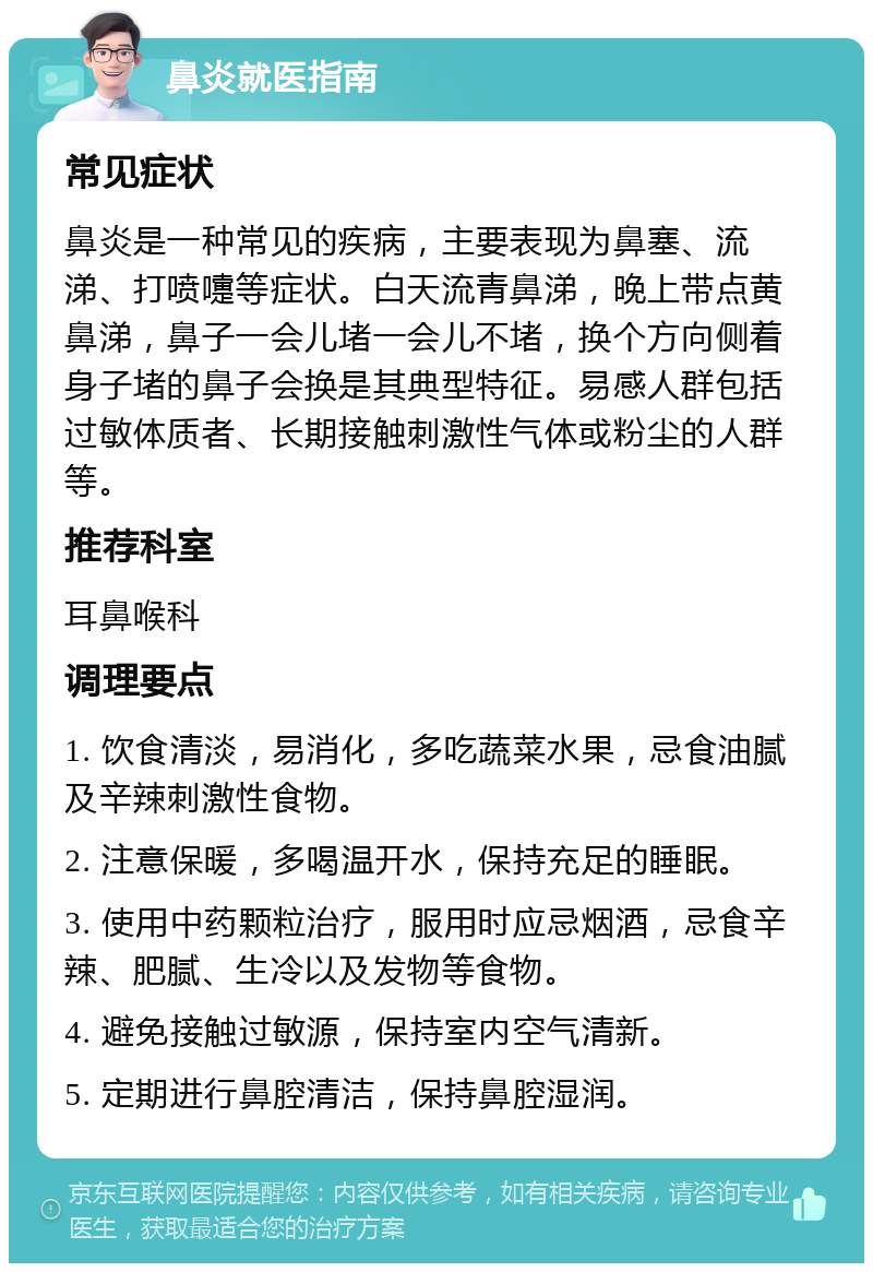 鼻炎就医指南 常见症状 鼻炎是一种常见的疾病，主要表现为鼻塞、流涕、打喷嚏等症状。白天流青鼻涕，晚上带点黄鼻涕，鼻子一会儿堵一会儿不堵，换个方向侧着身子堵的鼻子会换是其典型特征。易感人群包括过敏体质者、长期接触刺激性气体或粉尘的人群等。 推荐科室 耳鼻喉科 调理要点 1. 饮食清淡，易消化，多吃蔬菜水果，忌食油腻及辛辣刺激性食物。 2. 注意保暖，多喝温开水，保持充足的睡眠。 3. 使用中药颗粒治疗，服用时应忌烟酒，忌食辛辣、肥腻、生冷以及发物等食物。 4. 避免接触过敏源，保持室内空气清新。 5. 定期进行鼻腔清洁，保持鼻腔湿润。