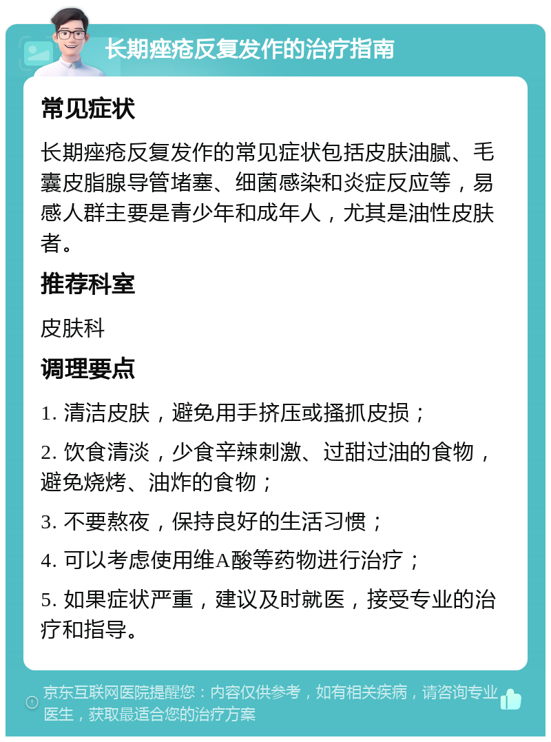 长期痤疮反复发作的治疗指南 常见症状 长期痤疮反复发作的常见症状包括皮肤油腻、毛囊皮脂腺导管堵塞、细菌感染和炎症反应等，易感人群主要是青少年和成年人，尤其是油性皮肤者。 推荐科室 皮肤科 调理要点 1. 清洁皮肤，避免用手挤压或搔抓皮损； 2. 饮食清淡，少食辛辣刺激、过甜过油的食物，避免烧烤、油炸的食物； 3. 不要熬夜，保持良好的生活习惯； 4. 可以考虑使用维A酸等药物进行治疗； 5. 如果症状严重，建议及时就医，接受专业的治疗和指导。