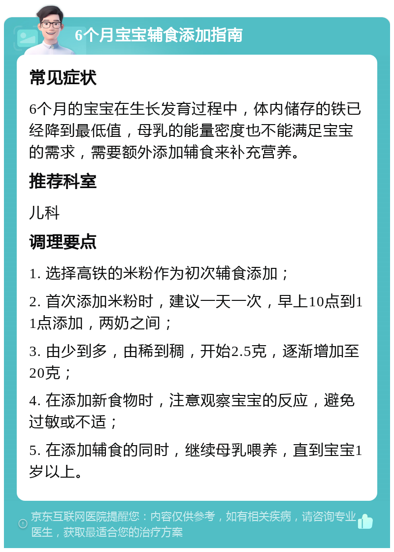 6个月宝宝辅食添加指南 常见症状 6个月的宝宝在生长发育过程中，体内储存的铁已经降到最低值，母乳的能量密度也不能满足宝宝的需求，需要额外添加辅食来补充营养。 推荐科室 儿科 调理要点 1. 选择高铁的米粉作为初次辅食添加； 2. 首次添加米粉时，建议一天一次，早上10点到11点添加，两奶之间； 3. 由少到多，由稀到稠，开始2.5克，逐渐增加至20克； 4. 在添加新食物时，注意观察宝宝的反应，避免过敏或不适； 5. 在添加辅食的同时，继续母乳喂养，直到宝宝1岁以上。