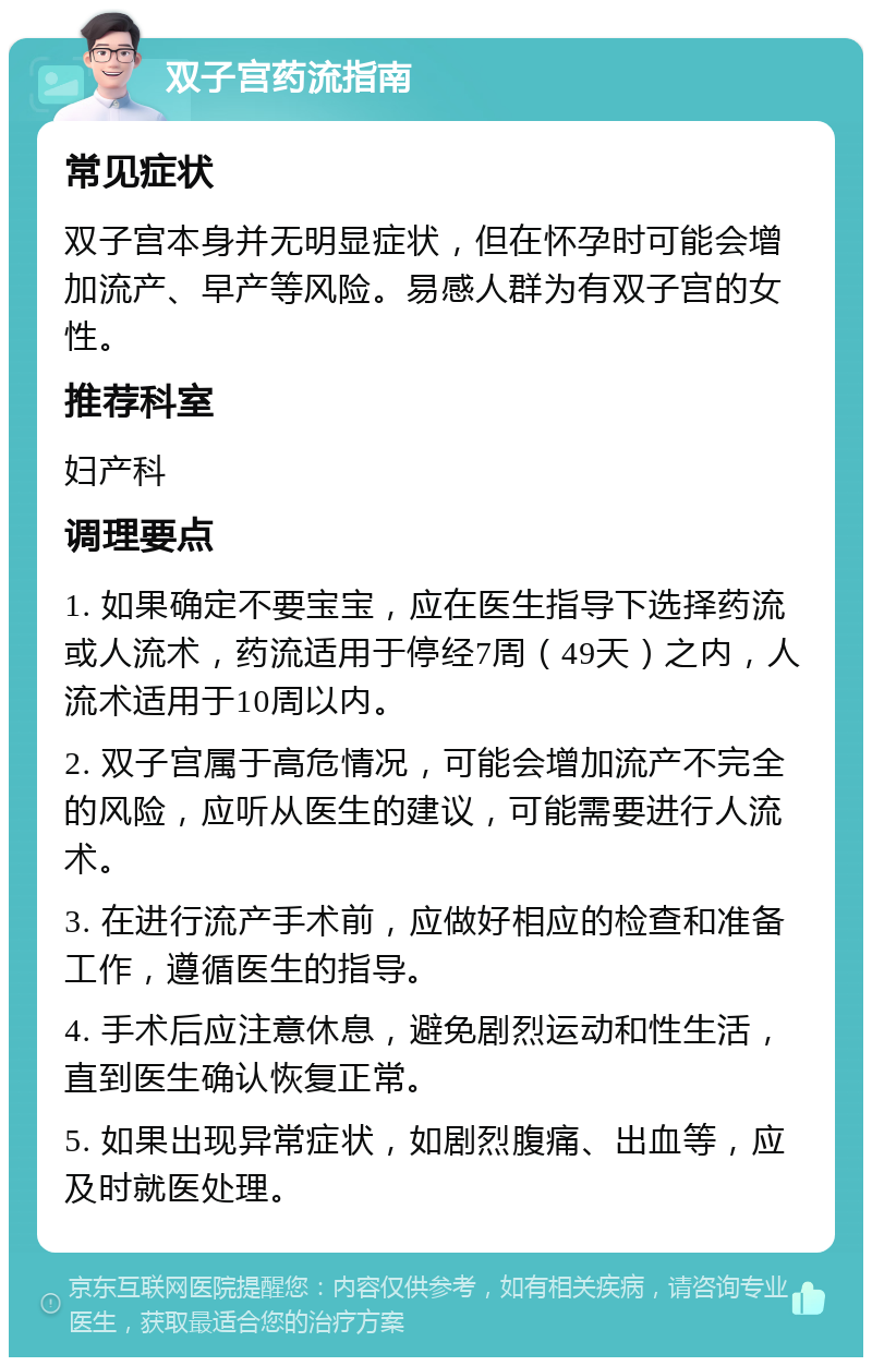 双子宫药流指南 常见症状 双子宫本身并无明显症状，但在怀孕时可能会增加流产、早产等风险。易感人群为有双子宫的女性。 推荐科室 妇产科 调理要点 1. 如果确定不要宝宝，应在医生指导下选择药流或人流术，药流适用于停经7周（49天）之内，人流术适用于10周以内。 2. 双子宫属于高危情况，可能会增加流产不完全的风险，应听从医生的建议，可能需要进行人流术。 3. 在进行流产手术前，应做好相应的检查和准备工作，遵循医生的指导。 4. 手术后应注意休息，避免剧烈运动和性生活，直到医生确认恢复正常。 5. 如果出现异常症状，如剧烈腹痛、出血等，应及时就医处理。