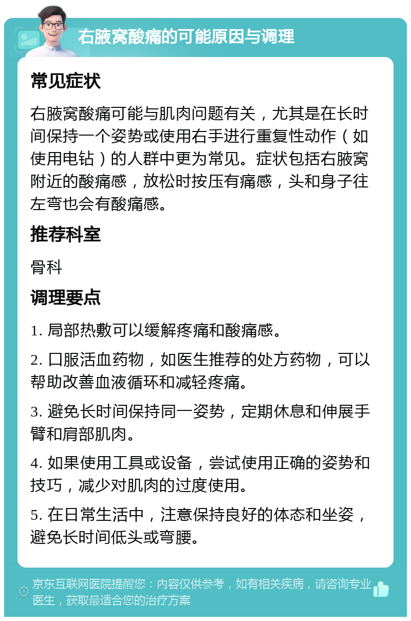 右腋窝酸痛的可能原因与调理 常见症状 右腋窝酸痛可能与肌肉问题有关，尤其是在长时间保持一个姿势或使用右手进行重复性动作（如使用电钻）的人群中更为常见。症状包括右腋窝附近的酸痛感，放松时按压有痛感，头和身子往左弯也会有酸痛感。 推荐科室 骨科 调理要点 1. 局部热敷可以缓解疼痛和酸痛感。 2. 口服活血药物，如医生推荐的处方药物，可以帮助改善血液循环和减轻疼痛。 3. 避免长时间保持同一姿势，定期休息和伸展手臂和肩部肌肉。 4. 如果使用工具或设备，尝试使用正确的姿势和技巧，减少对肌肉的过度使用。 5. 在日常生活中，注意保持良好的体态和坐姿，避免长时间低头或弯腰。