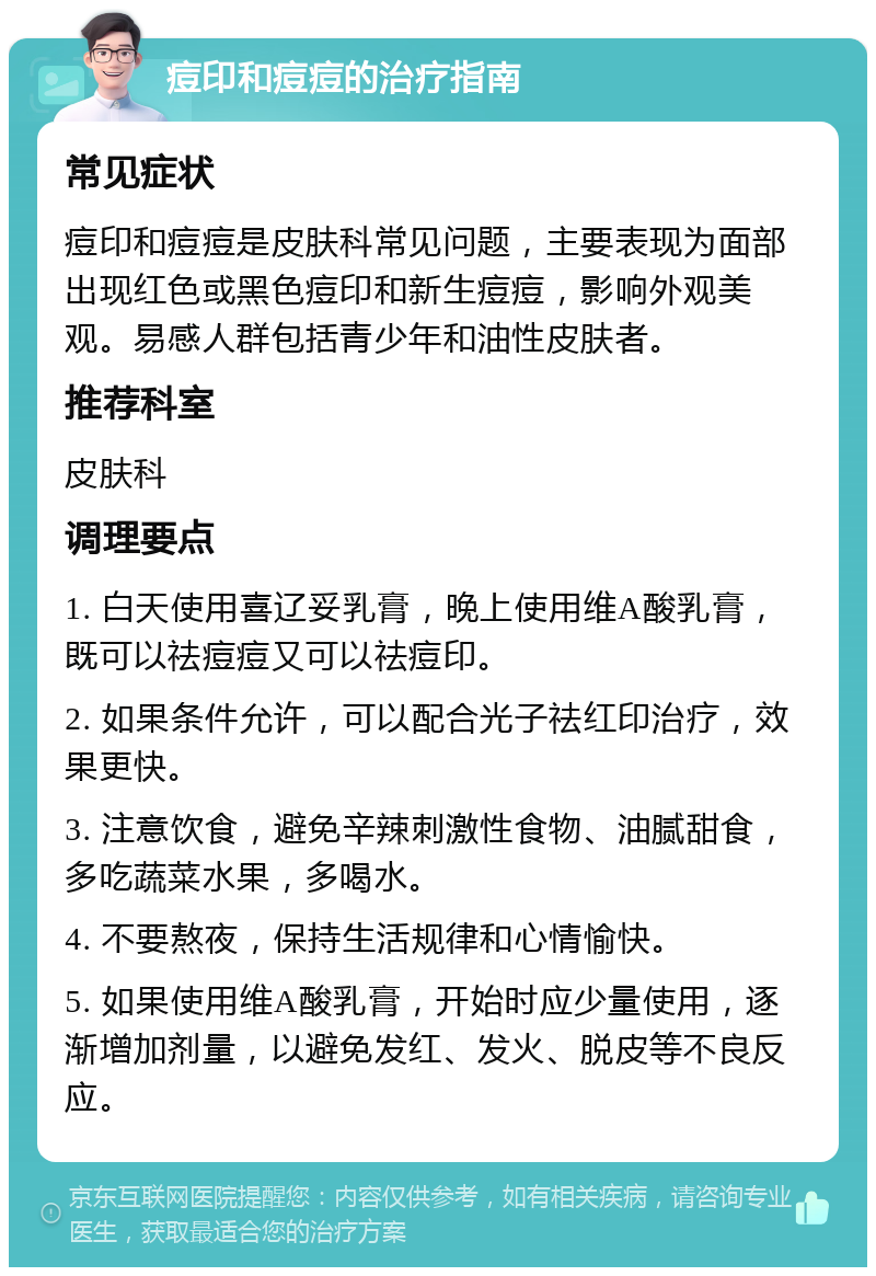 痘印和痘痘的治疗指南 常见症状 痘印和痘痘是皮肤科常见问题，主要表现为面部出现红色或黑色痘印和新生痘痘，影响外观美观。易感人群包括青少年和油性皮肤者。 推荐科室 皮肤科 调理要点 1. 白天使用喜辽妥乳膏，晚上使用维A酸乳膏，既可以祛痘痘又可以祛痘印。 2. 如果条件允许，可以配合光子祛红印治疗，效果更快。 3. 注意饮食，避免辛辣刺激性食物、油腻甜食，多吃蔬菜水果，多喝水。 4. 不要熬夜，保持生活规律和心情愉快。 5. 如果使用维A酸乳膏，开始时应少量使用，逐渐增加剂量，以避免发红、发火、脱皮等不良反应。