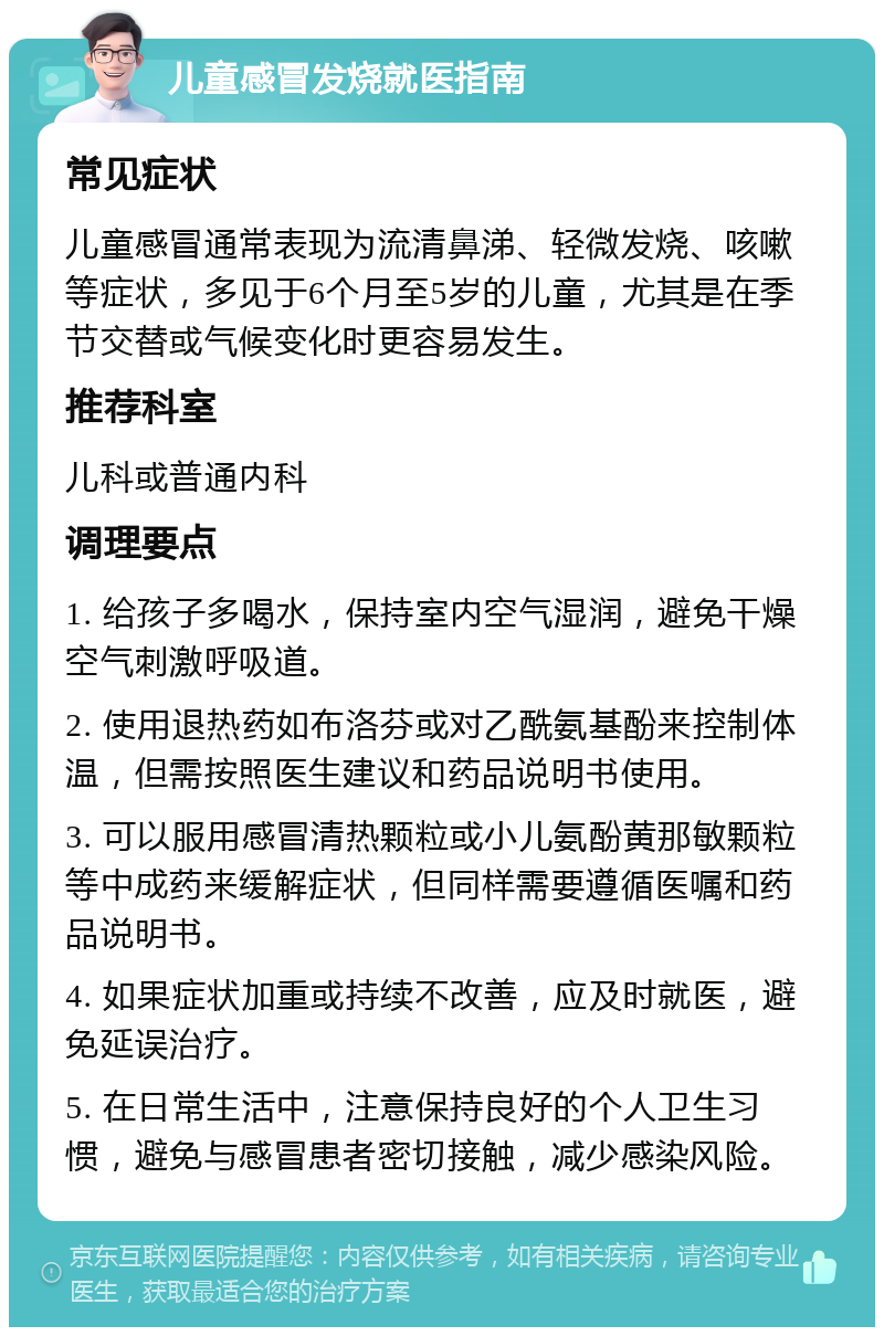 儿童感冒发烧就医指南 常见症状 儿童感冒通常表现为流清鼻涕、轻微发烧、咳嗽等症状，多见于6个月至5岁的儿童，尤其是在季节交替或气候变化时更容易发生。 推荐科室 儿科或普通内科 调理要点 1. 给孩子多喝水，保持室内空气湿润，避免干燥空气刺激呼吸道。 2. 使用退热药如布洛芬或对乙酰氨基酚来控制体温，但需按照医生建议和药品说明书使用。 3. 可以服用感冒清热颗粒或小儿氨酚黄那敏颗粒等中成药来缓解症状，但同样需要遵循医嘱和药品说明书。 4. 如果症状加重或持续不改善，应及时就医，避免延误治疗。 5. 在日常生活中，注意保持良好的个人卫生习惯，避免与感冒患者密切接触，减少感染风险。