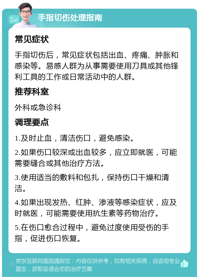 手指切伤处理指南 常见症状 手指切伤后，常见症状包括出血、疼痛、肿胀和感染等。易感人群为从事需要使用刀具或其他锋利工具的工作或日常活动中的人群。 推荐科室 外科或急诊科 调理要点 1.及时止血，清洁伤口，避免感染。 2.如果伤口较深或出血较多，应立即就医，可能需要缝合或其他治疗方法。 3.使用适当的敷料和包扎，保持伤口干燥和清洁。 4.如果出现发热、红肿、渗液等感染症状，应及时就医，可能需要使用抗生素等药物治疗。 5.在伤口愈合过程中，避免过度使用受伤的手指，促进伤口恢复。