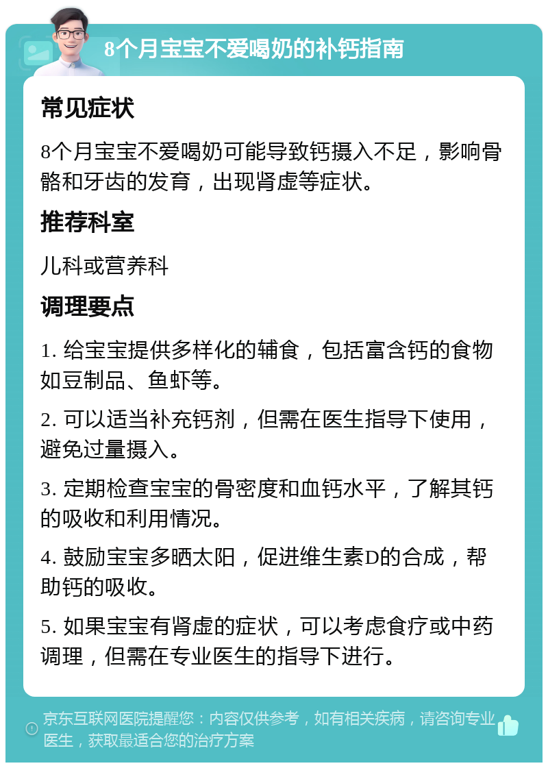 8个月宝宝不爱喝奶的补钙指南 常见症状 8个月宝宝不爱喝奶可能导致钙摄入不足，影响骨骼和牙齿的发育，出现肾虚等症状。 推荐科室 儿科或营养科 调理要点 1. 给宝宝提供多样化的辅食，包括富含钙的食物如豆制品、鱼虾等。 2. 可以适当补充钙剂，但需在医生指导下使用，避免过量摄入。 3. 定期检查宝宝的骨密度和血钙水平，了解其钙的吸收和利用情况。 4. 鼓励宝宝多晒太阳，促进维生素D的合成，帮助钙的吸收。 5. 如果宝宝有肾虚的症状，可以考虑食疗或中药调理，但需在专业医生的指导下进行。