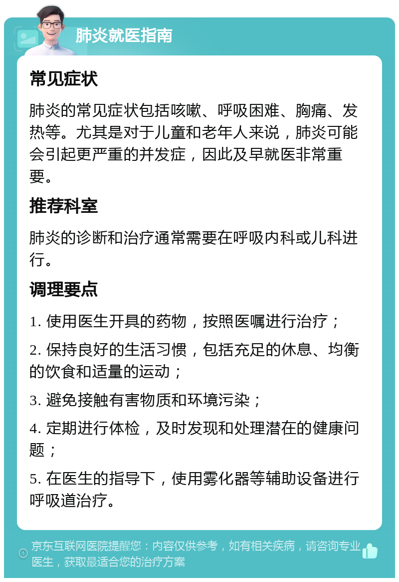 肺炎就医指南 常见症状 肺炎的常见症状包括咳嗽、呼吸困难、胸痛、发热等。尤其是对于儿童和老年人来说，肺炎可能会引起更严重的并发症，因此及早就医非常重要。 推荐科室 肺炎的诊断和治疗通常需要在呼吸内科或儿科进行。 调理要点 1. 使用医生开具的药物，按照医嘱进行治疗； 2. 保持良好的生活习惯，包括充足的休息、均衡的饮食和适量的运动； 3. 避免接触有害物质和环境污染； 4. 定期进行体检，及时发现和处理潜在的健康问题； 5. 在医生的指导下，使用雾化器等辅助设备进行呼吸道治疗。