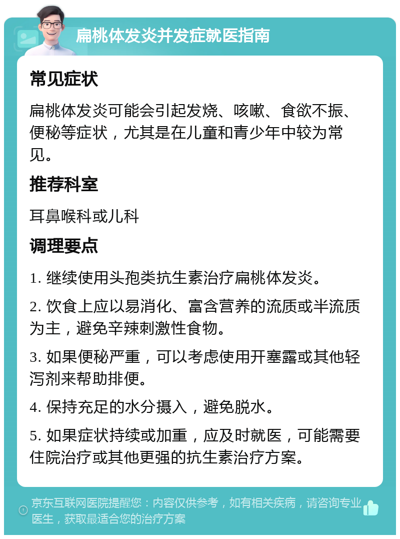 扁桃体发炎并发症就医指南 常见症状 扁桃体发炎可能会引起发烧、咳嗽、食欲不振、便秘等症状，尤其是在儿童和青少年中较为常见。 推荐科室 耳鼻喉科或儿科 调理要点 1. 继续使用头孢类抗生素治疗扁桃体发炎。 2. 饮食上应以易消化、富含营养的流质或半流质为主，避免辛辣刺激性食物。 3. 如果便秘严重，可以考虑使用开塞露或其他轻泻剂来帮助排便。 4. 保持充足的水分摄入，避免脱水。 5. 如果症状持续或加重，应及时就医，可能需要住院治疗或其他更强的抗生素治疗方案。