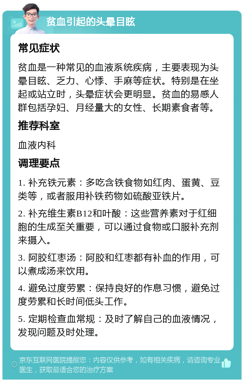 贫血引起的头晕目眩 常见症状 贫血是一种常见的血液系统疾病，主要表现为头晕目眩、乏力、心悸、手麻等症状。特别是在坐起或站立时，头晕症状会更明显。贫血的易感人群包括孕妇、月经量大的女性、长期素食者等。 推荐科室 血液内科 调理要点 1. 补充铁元素：多吃含铁食物如红肉、蛋黄、豆类等，或者服用补铁药物如硫酸亚铁片。 2. 补充维生素B12和叶酸：这些营养素对于红细胞的生成至关重要，可以通过食物或口服补充剂来摄入。 3. 阿胶红枣汤：阿胶和红枣都有补血的作用，可以煮成汤来饮用。 4. 避免过度劳累：保持良好的作息习惯，避免过度劳累和长时间低头工作。 5. 定期检查血常规：及时了解自己的血液情况，发现问题及时处理。