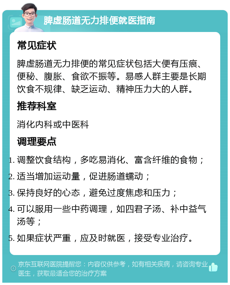 脾虚肠道无力排便就医指南 常见症状 脾虚肠道无力排便的常见症状包括大便有压痕、便秘、腹胀、食欲不振等。易感人群主要是长期饮食不规律、缺乏运动、精神压力大的人群。 推荐科室 消化内科或中医科 调理要点 调整饮食结构，多吃易消化、富含纤维的食物； 适当增加运动量，促进肠道蠕动； 保持良好的心态，避免过度焦虑和压力； 可以服用一些中药调理，如四君子汤、补中益气汤等； 如果症状严重，应及时就医，接受专业治疗。