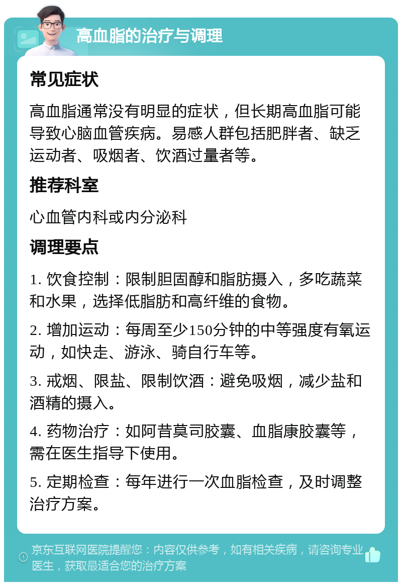 高血脂的治疗与调理 常见症状 高血脂通常没有明显的症状，但长期高血脂可能导致心脑血管疾病。易感人群包括肥胖者、缺乏运动者、吸烟者、饮酒过量者等。 推荐科室 心血管内科或内分泌科 调理要点 1. 饮食控制：限制胆固醇和脂肪摄入，多吃蔬菜和水果，选择低脂肪和高纤维的食物。 2. 增加运动：每周至少150分钟的中等强度有氧运动，如快走、游泳、骑自行车等。 3. 戒烟、限盐、限制饮酒：避免吸烟，减少盐和酒精的摄入。 4. 药物治疗：如阿昔莫司胶囊、血脂康胶囊等，需在医生指导下使用。 5. 定期检查：每年进行一次血脂检查，及时调整治疗方案。