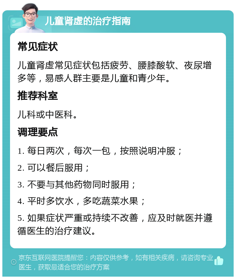 儿童肾虚的治疗指南 常见症状 儿童肾虚常见症状包括疲劳、腰膝酸软、夜尿增多等，易感人群主要是儿童和青少年。 推荐科室 儿科或中医科。 调理要点 1. 每日两次，每次一包，按照说明冲服； 2. 可以餐后服用； 3. 不要与其他药物同时服用； 4. 平时多饮水，多吃蔬菜水果； 5. 如果症状严重或持续不改善，应及时就医并遵循医生的治疗建议。