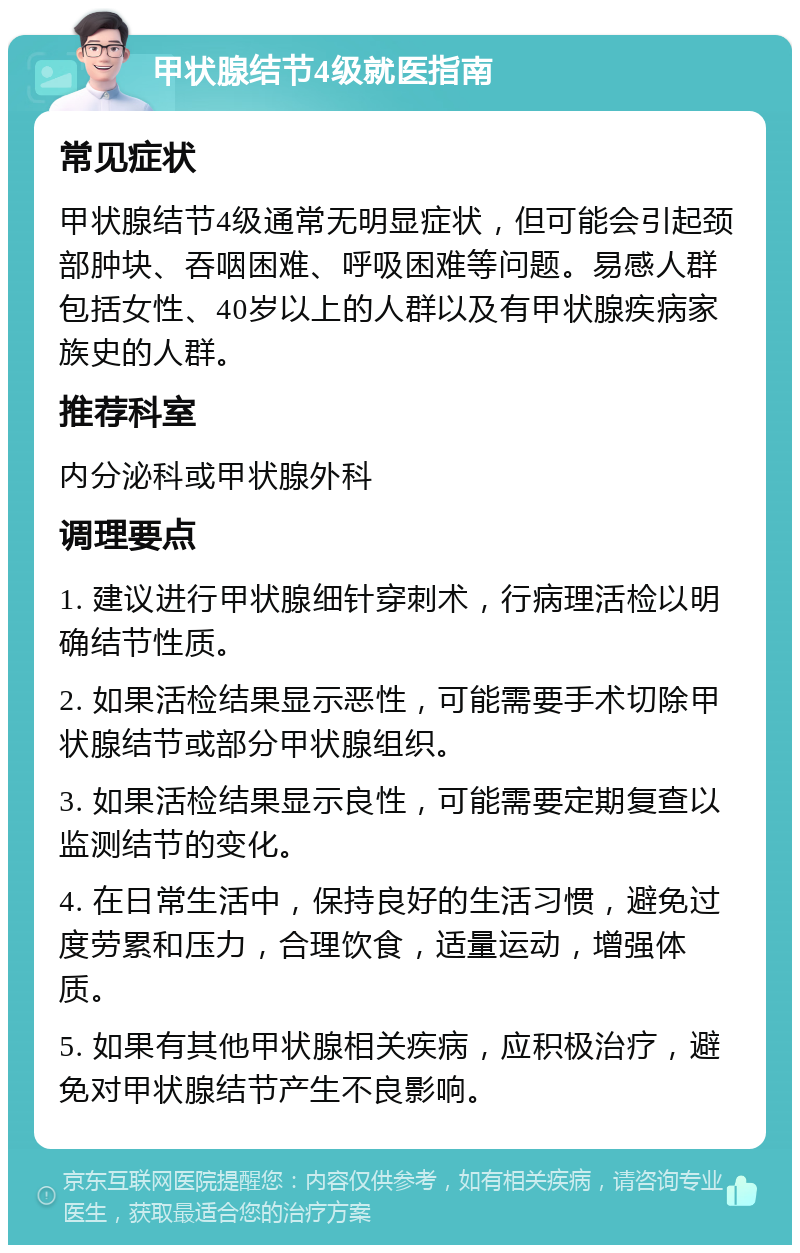 甲状腺结节4级就医指南 常见症状 甲状腺结节4级通常无明显症状，但可能会引起颈部肿块、吞咽困难、呼吸困难等问题。易感人群包括女性、40岁以上的人群以及有甲状腺疾病家族史的人群。 推荐科室 内分泌科或甲状腺外科 调理要点 1. 建议进行甲状腺细针穿刺术，行病理活检以明确结节性质。 2. 如果活检结果显示恶性，可能需要手术切除甲状腺结节或部分甲状腺组织。 3. 如果活检结果显示良性，可能需要定期复查以监测结节的变化。 4. 在日常生活中，保持良好的生活习惯，避免过度劳累和压力，合理饮食，适量运动，增强体质。 5. 如果有其他甲状腺相关疾病，应积极治疗，避免对甲状腺结节产生不良影响。