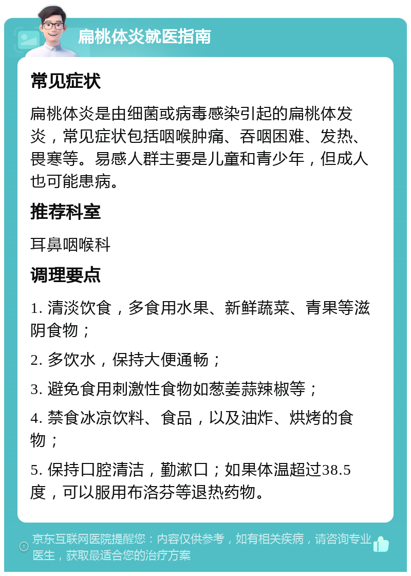 扁桃体炎就医指南 常见症状 扁桃体炎是由细菌或病毒感染引起的扁桃体发炎，常见症状包括咽喉肿痛、吞咽困难、发热、畏寒等。易感人群主要是儿童和青少年，但成人也可能患病。 推荐科室 耳鼻咽喉科 调理要点 1. 清淡饮食，多食用水果、新鲜蔬菜、青果等滋阴食物； 2. 多饮水，保持大便通畅； 3. 避免食用刺激性食物如葱姜蒜辣椒等； 4. 禁食冰凉饮料、食品，以及油炸、烘烤的食物； 5. 保持口腔清洁，勤漱口；如果体温超过38.5度，可以服用布洛芬等退热药物。