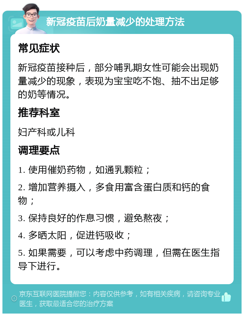 新冠疫苗后奶量减少的处理方法 常见症状 新冠疫苗接种后，部分哺乳期女性可能会出现奶量减少的现象，表现为宝宝吃不饱、抽不出足够的奶等情况。 推荐科室 妇产科或儿科 调理要点 1. 使用催奶药物，如通乳颗粒； 2. 增加营养摄入，多食用富含蛋白质和钙的食物； 3. 保持良好的作息习惯，避免熬夜； 4. 多晒太阳，促进钙吸收； 5. 如果需要，可以考虑中药调理，但需在医生指导下进行。