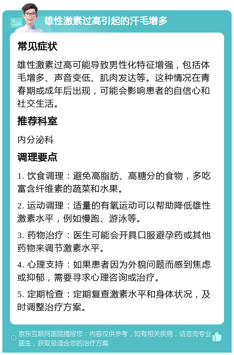 雄性激素过高引起的汗毛增多 常见症状 雄性激素过高可能导致男性化特征增强，包括体毛增多、声音变低、肌肉发达等。这种情况在青春期或成年后出现，可能会影响患者的自信心和社交生活。 推荐科室 内分泌科 调理要点 1. 饮食调理：避免高脂肪、高糖分的食物，多吃富含纤维素的蔬菜和水果。 2. 运动调理：适量的有氧运动可以帮助降低雄性激素水平，例如慢跑、游泳等。 3. 药物治疗：医生可能会开具口服避孕药或其他药物来调节激素水平。 4. 心理支持：如果患者因为外貌问题而感到焦虑或抑郁，需要寻求心理咨询或治疗。 5. 定期检查：定期复查激素水平和身体状况，及时调整治疗方案。