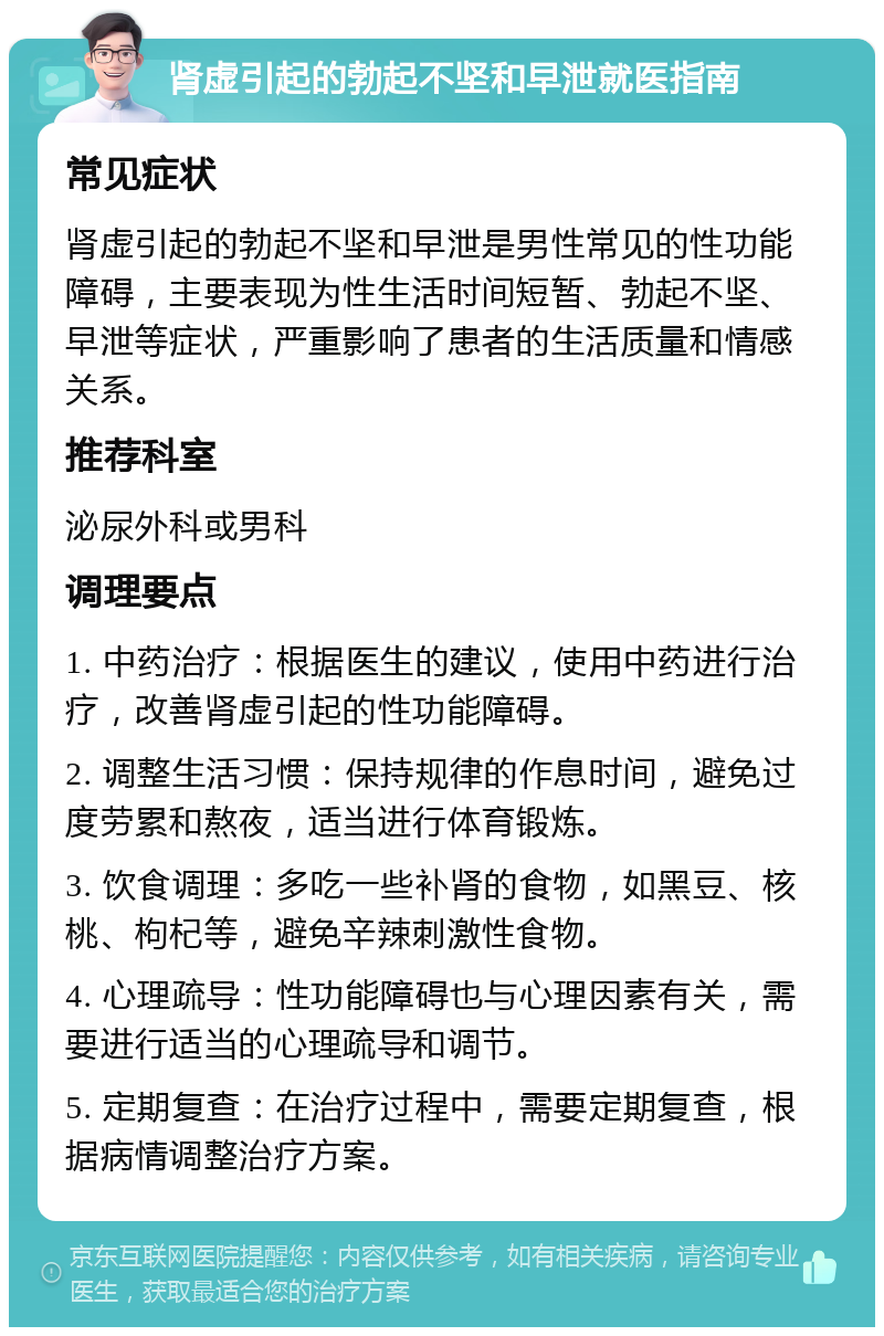 肾虚引起的勃起不坚和早泄就医指南 常见症状 肾虚引起的勃起不坚和早泄是男性常见的性功能障碍，主要表现为性生活时间短暂、勃起不坚、早泄等症状，严重影响了患者的生活质量和情感关系。 推荐科室 泌尿外科或男科 调理要点 1. 中药治疗：根据医生的建议，使用中药进行治疗，改善肾虚引起的性功能障碍。 2. 调整生活习惯：保持规律的作息时间，避免过度劳累和熬夜，适当进行体育锻炼。 3. 饮食调理：多吃一些补肾的食物，如黑豆、核桃、枸杞等，避免辛辣刺激性食物。 4. 心理疏导：性功能障碍也与心理因素有关，需要进行适当的心理疏导和调节。 5. 定期复查：在治疗过程中，需要定期复查，根据病情调整治疗方案。