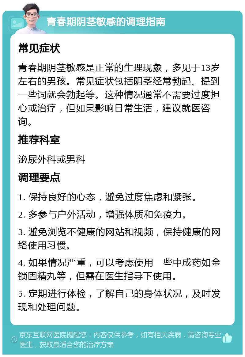 青春期阴茎敏感的调理指南 常见症状 青春期阴茎敏感是正常的生理现象，多见于13岁左右的男孩。常见症状包括阴茎经常勃起、提到一些词就会勃起等。这种情况通常不需要过度担心或治疗，但如果影响日常生活，建议就医咨询。 推荐科室 泌尿外科或男科 调理要点 1. 保持良好的心态，避免过度焦虑和紧张。 2. 多参与户外活动，增强体质和免疫力。 3. 避免浏览不健康的网站和视频，保持健康的网络使用习惯。 4. 如果情况严重，可以考虑使用一些中成药如金锁固精丸等，但需在医生指导下使用。 5. 定期进行体检，了解自己的身体状况，及时发现和处理问题。