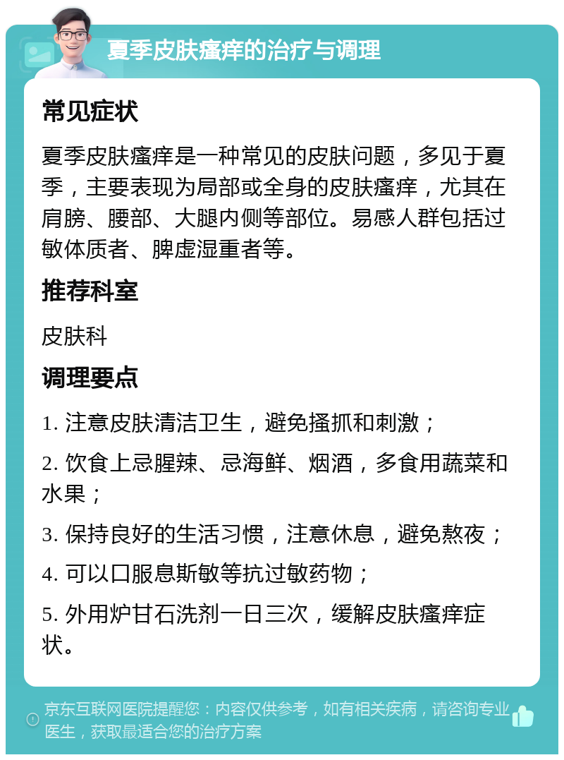 夏季皮肤瘙痒的治疗与调理 常见症状 夏季皮肤瘙痒是一种常见的皮肤问题，多见于夏季，主要表现为局部或全身的皮肤瘙痒，尤其在肩膀、腰部、大腿内侧等部位。易感人群包括过敏体质者、脾虚湿重者等。 推荐科室 皮肤科 调理要点 1. 注意皮肤清洁卫生，避免搔抓和刺激； 2. 饮食上忌腥辣、忌海鲜、烟酒，多食用蔬菜和水果； 3. 保持良好的生活习惯，注意休息，避免熬夜； 4. 可以口服息斯敏等抗过敏药物； 5. 外用炉甘石洗剂一日三次，缓解皮肤瘙痒症状。