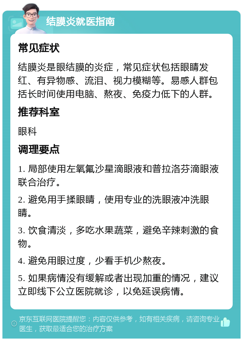 结膜炎就医指南 常见症状 结膜炎是眼结膜的炎症，常见症状包括眼睛发红、有异物感、流泪、视力模糊等。易感人群包括长时间使用电脑、熬夜、免疫力低下的人群。 推荐科室 眼科 调理要点 1. 局部使用左氧氟沙星滴眼液和普拉洛芬滴眼液联合治疗。 2. 避免用手揉眼睛，使用专业的洗眼液冲洗眼睛。 3. 饮食清淡，多吃水果蔬菜，避免辛辣刺激的食物。 4. 避免用眼过度，少看手机少熬夜。 5. 如果病情没有缓解或者出现加重的情况，建议立即线下公立医院就诊，以免延误病情。