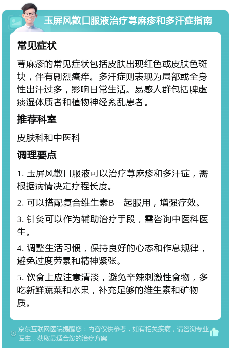 玉屏风散口服液治疗荨麻疹和多汗症指南 常见症状 荨麻疹的常见症状包括皮肤出现红色或皮肤色斑块，伴有剧烈瘙痒。多汗症则表现为局部或全身性出汗过多，影响日常生活。易感人群包括脾虚痰湿体质者和植物神经紊乱患者。 推荐科室 皮肤科和中医科 调理要点 1. 玉屏风散口服液可以治疗荨麻疹和多汗症，需根据病情决定疗程长度。 2. 可以搭配复合维生素B一起服用，增强疗效。 3. 针灸可以作为辅助治疗手段，需咨询中医科医生。 4. 调整生活习惯，保持良好的心态和作息规律，避免过度劳累和精神紧张。 5. 饮食上应注意清淡，避免辛辣刺激性食物，多吃新鲜蔬菜和水果，补充足够的维生素和矿物质。