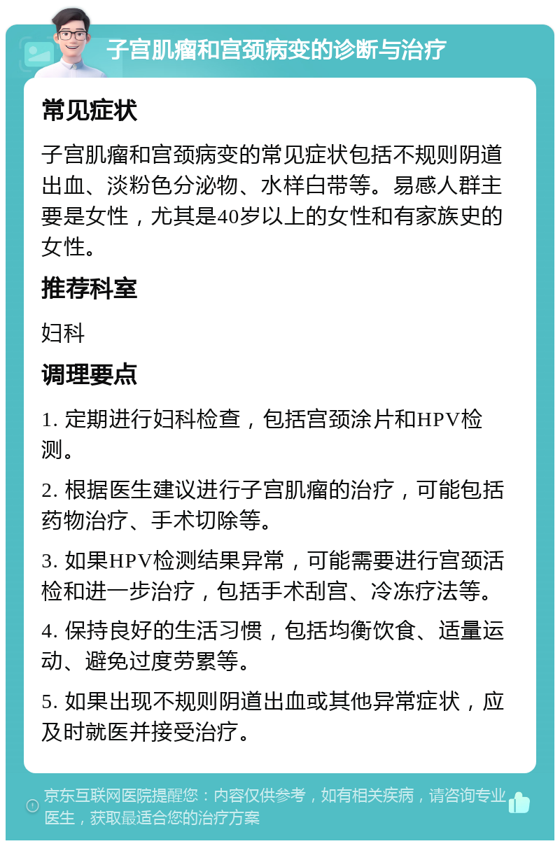 子宫肌瘤和宫颈病变的诊断与治疗 常见症状 子宫肌瘤和宫颈病变的常见症状包括不规则阴道出血、淡粉色分泌物、水样白带等。易感人群主要是女性，尤其是40岁以上的女性和有家族史的女性。 推荐科室 妇科 调理要点 1. 定期进行妇科检查，包括宫颈涂片和HPV检测。 2. 根据医生建议进行子宫肌瘤的治疗，可能包括药物治疗、手术切除等。 3. 如果HPV检测结果异常，可能需要进行宫颈活检和进一步治疗，包括手术刮宫、冷冻疗法等。 4. 保持良好的生活习惯，包括均衡饮食、适量运动、避免过度劳累等。 5. 如果出现不规则阴道出血或其他异常症状，应及时就医并接受治疗。