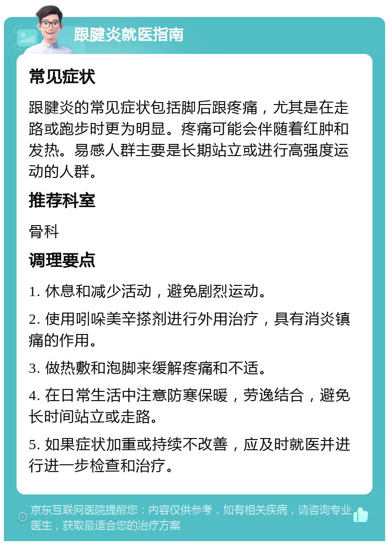 跟腱炎就医指南 常见症状 跟腱炎的常见症状包括脚后跟疼痛，尤其是在走路或跑步时更为明显。疼痛可能会伴随着红肿和发热。易感人群主要是长期站立或进行高强度运动的人群。 推荐科室 骨科 调理要点 1. 休息和减少活动，避免剧烈运动。 2. 使用吲哚美辛搽剂进行外用治疗，具有消炎镇痛的作用。 3. 做热敷和泡脚来缓解疼痛和不适。 4. 在日常生活中注意防寒保暖，劳逸结合，避免长时间站立或走路。 5. 如果症状加重或持续不改善，应及时就医并进行进一步检查和治疗。