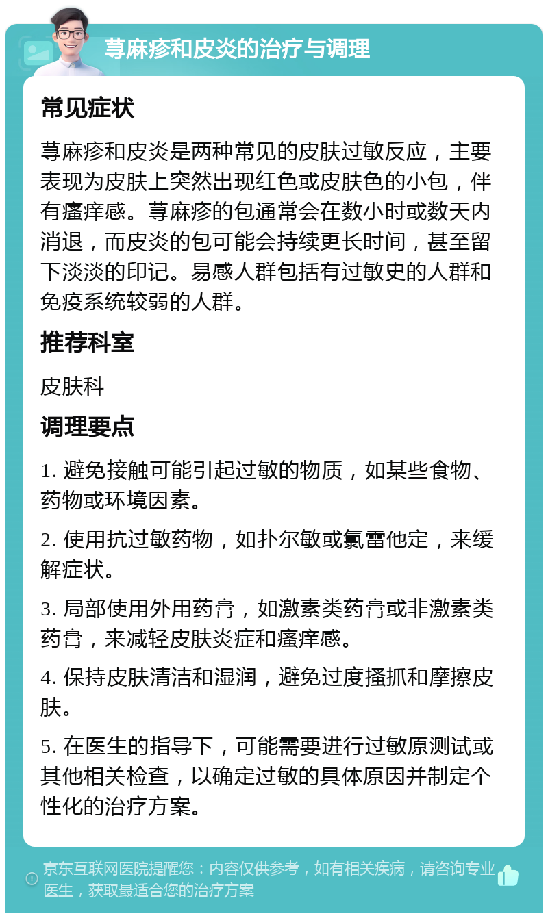 荨麻疹和皮炎的治疗与调理 常见症状 荨麻疹和皮炎是两种常见的皮肤过敏反应，主要表现为皮肤上突然出现红色或皮肤色的小包，伴有瘙痒感。荨麻疹的包通常会在数小时或数天内消退，而皮炎的包可能会持续更长时间，甚至留下淡淡的印记。易感人群包括有过敏史的人群和免疫系统较弱的人群。 推荐科室 皮肤科 调理要点 1. 避免接触可能引起过敏的物质，如某些食物、药物或环境因素。 2. 使用抗过敏药物，如扑尔敏或氯雷他定，来缓解症状。 3. 局部使用外用药膏，如激素类药膏或非激素类药膏，来减轻皮肤炎症和瘙痒感。 4. 保持皮肤清洁和湿润，避免过度搔抓和摩擦皮肤。 5. 在医生的指导下，可能需要进行过敏原测试或其他相关检查，以确定过敏的具体原因并制定个性化的治疗方案。