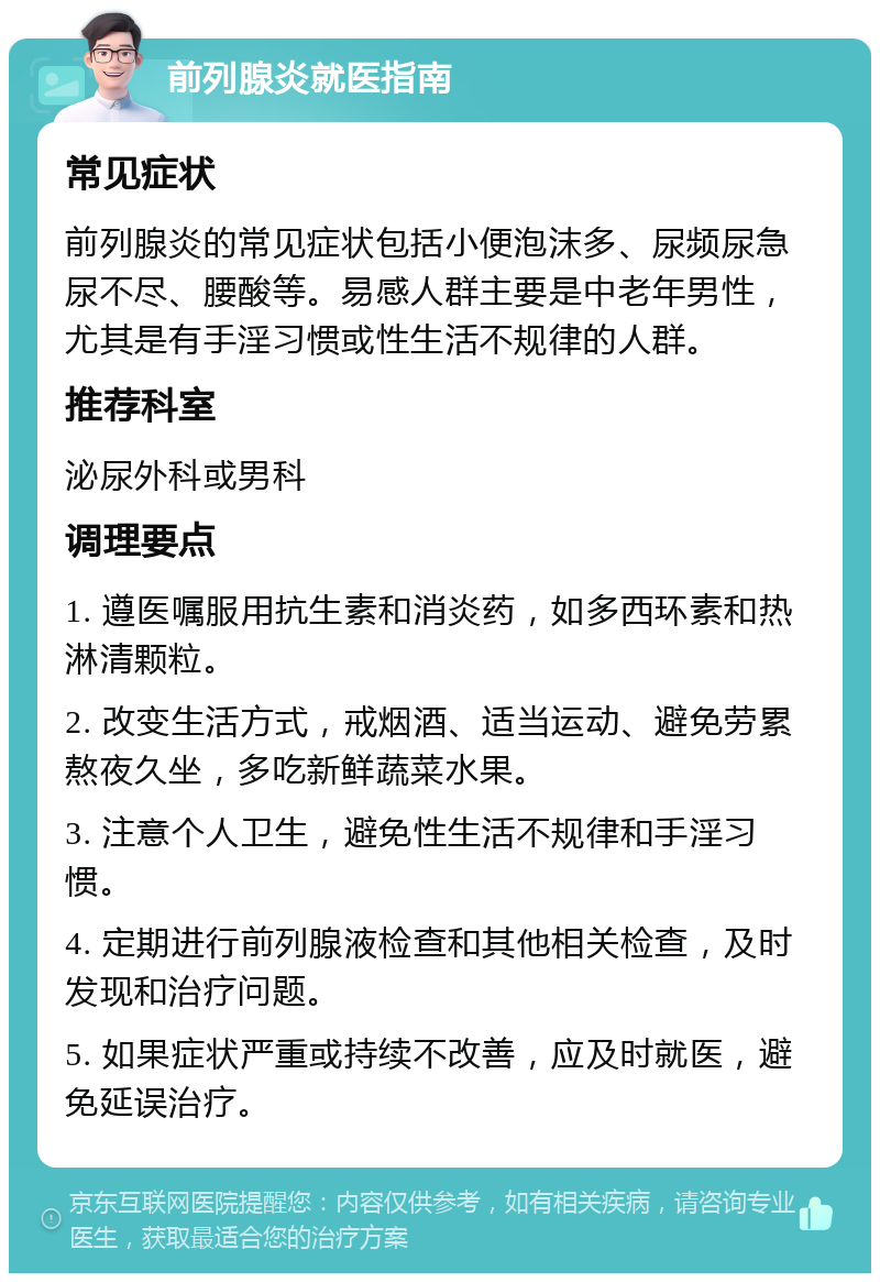 前列腺炎就医指南 常见症状 前列腺炎的常见症状包括小便泡沫多、尿频尿急尿不尽、腰酸等。易感人群主要是中老年男性，尤其是有手淫习惯或性生活不规律的人群。 推荐科室 泌尿外科或男科 调理要点 1. 遵医嘱服用抗生素和消炎药，如多西环素和热淋清颗粒。 2. 改变生活方式，戒烟酒、适当运动、避免劳累熬夜久坐，多吃新鲜蔬菜水果。 3. 注意个人卫生，避免性生活不规律和手淫习惯。 4. 定期进行前列腺液检查和其他相关检查，及时发现和治疗问题。 5. 如果症状严重或持续不改善，应及时就医，避免延误治疗。