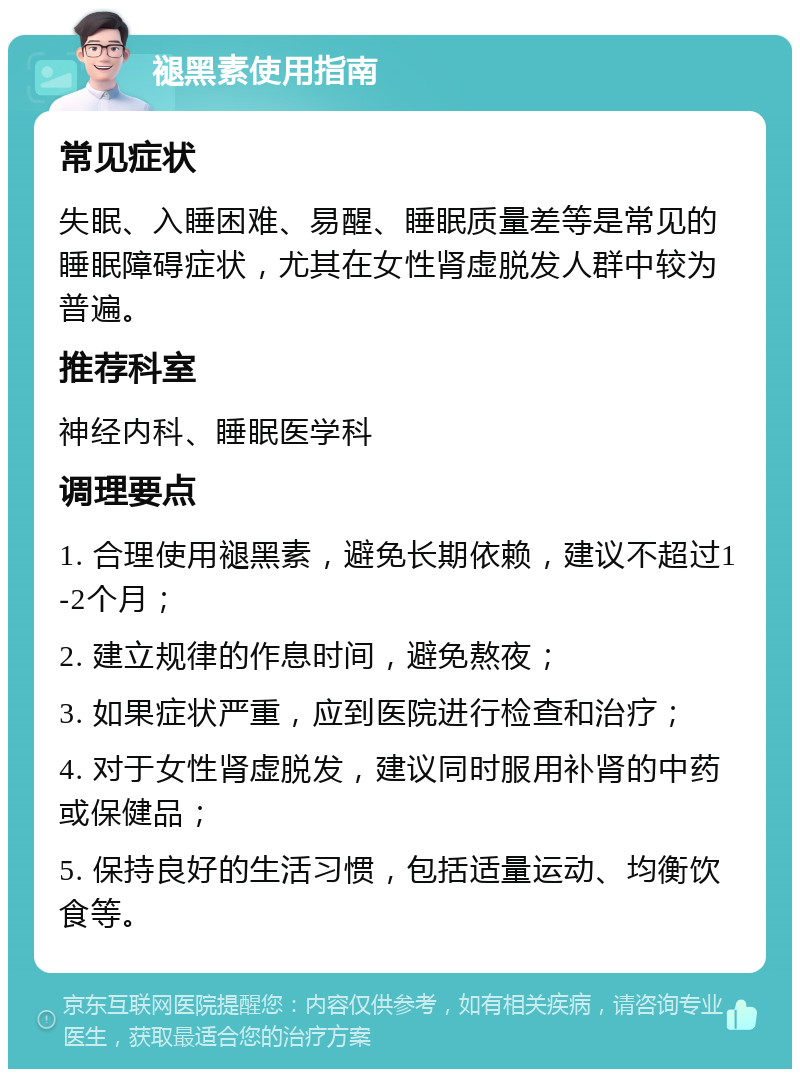 褪黑素使用指南 常见症状 失眠、入睡困难、易醒、睡眠质量差等是常见的睡眠障碍症状，尤其在女性肾虚脱发人群中较为普遍。 推荐科室 神经内科、睡眠医学科 调理要点 1. 合理使用褪黑素，避免长期依赖，建议不超过1-2个月； 2. 建立规律的作息时间，避免熬夜； 3. 如果症状严重，应到医院进行检查和治疗； 4. 对于女性肾虚脱发，建议同时服用补肾的中药或保健品； 5. 保持良好的生活习惯，包括适量运动、均衡饮食等。