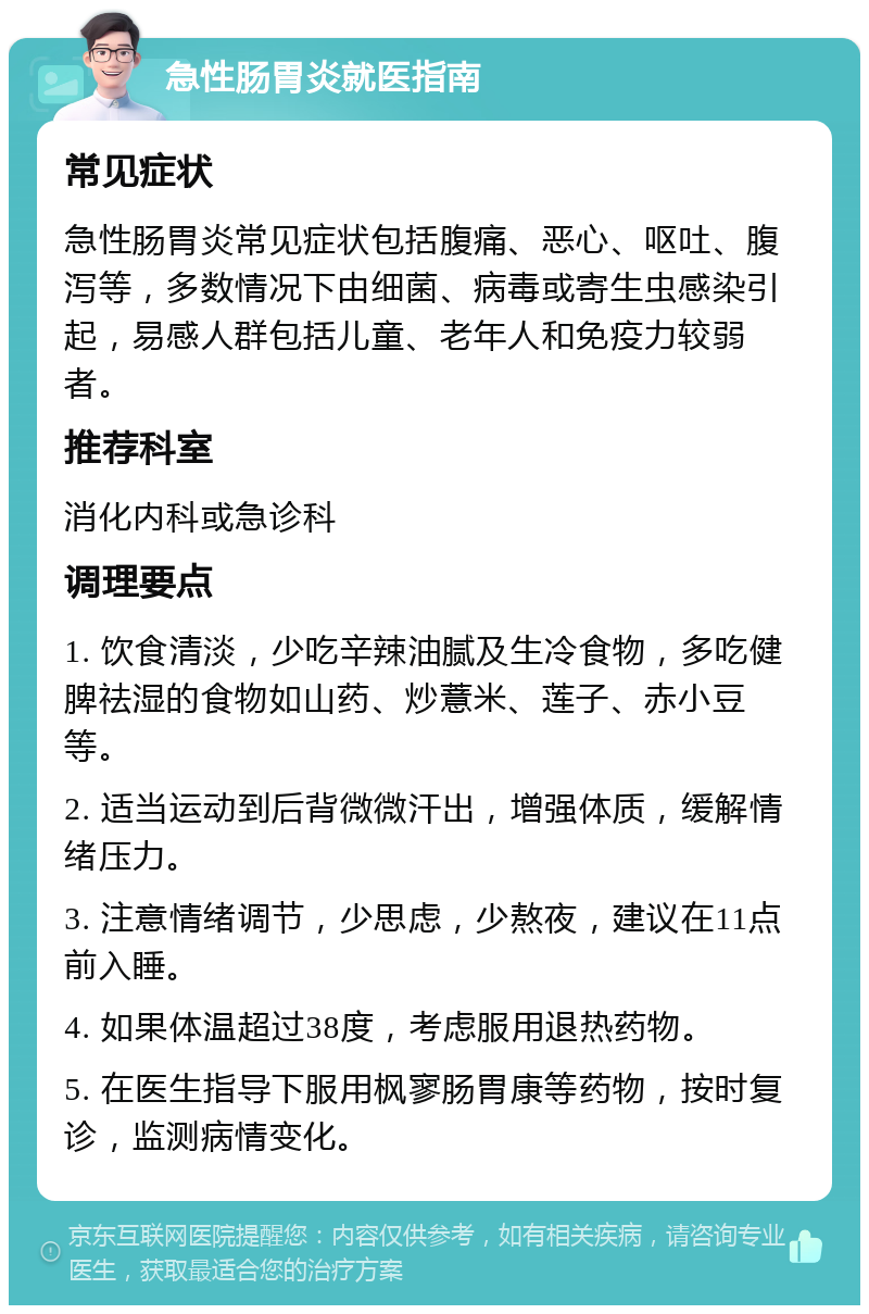 急性肠胃炎就医指南 常见症状 急性肠胃炎常见症状包括腹痛、恶心、呕吐、腹泻等，多数情况下由细菌、病毒或寄生虫感染引起，易感人群包括儿童、老年人和免疫力较弱者。 推荐科室 消化内科或急诊科 调理要点 1. 饮食清淡，少吃辛辣油腻及生冷食物，多吃健脾祛湿的食物如山药、炒薏米、莲子、赤小豆等。 2. 适当运动到后背微微汗出，增强体质，缓解情绪压力。 3. 注意情绪调节，少思虑，少熬夜，建议在11点前入睡。 4. 如果体温超过38度，考虑服用退热药物。 5. 在医生指导下服用枫寥肠胃康等药物，按时复诊，监测病情变化。