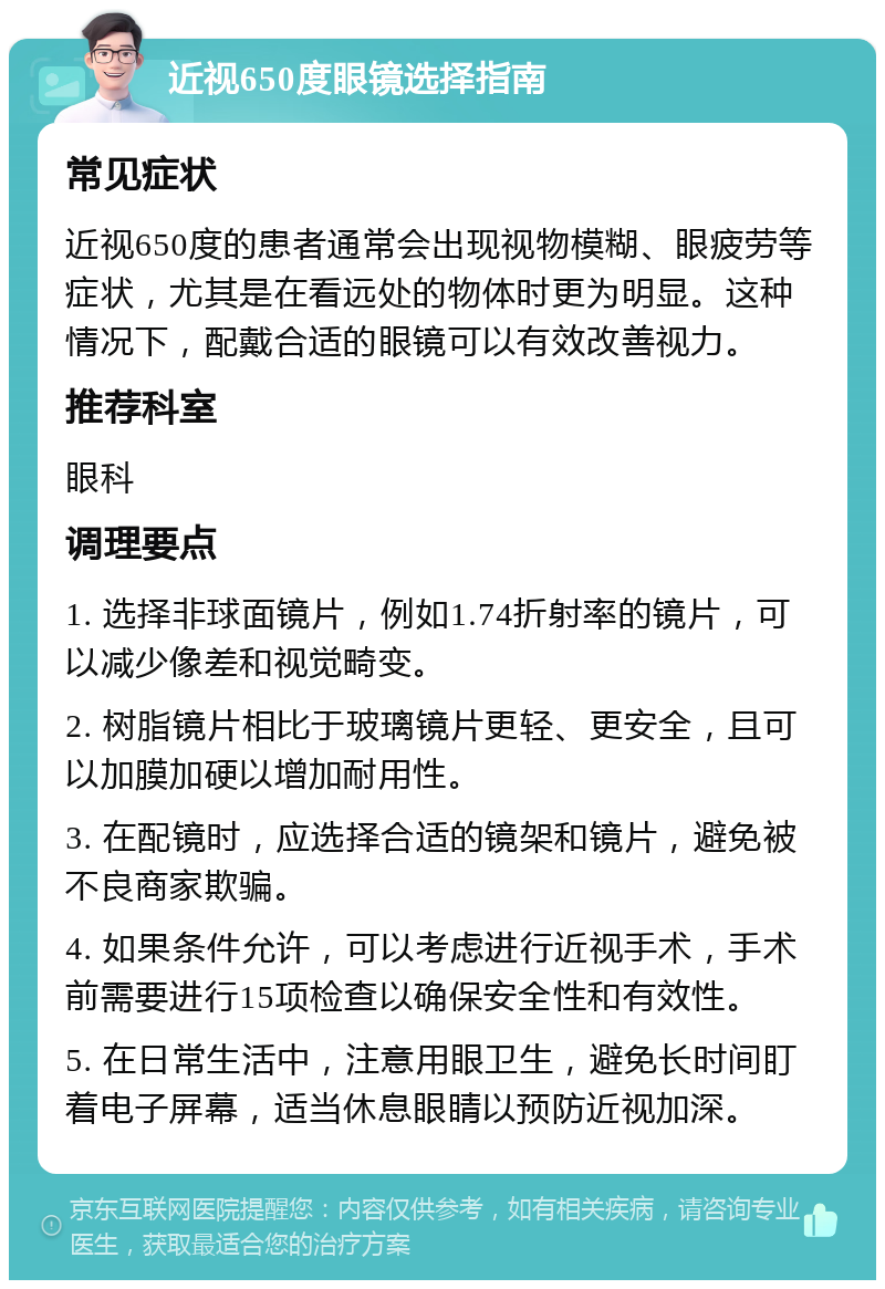 近视650度眼镜选择指南 常见症状 近视650度的患者通常会出现视物模糊、眼疲劳等症状，尤其是在看远处的物体时更为明显。这种情况下，配戴合适的眼镜可以有效改善视力。 推荐科室 眼科 调理要点 1. 选择非球面镜片，例如1.74折射率的镜片，可以减少像差和视觉畸变。 2. 树脂镜片相比于玻璃镜片更轻、更安全，且可以加膜加硬以增加耐用性。 3. 在配镜时，应选择合适的镜架和镜片，避免被不良商家欺骗。 4. 如果条件允许，可以考虑进行近视手术，手术前需要进行15项检查以确保安全性和有效性。 5. 在日常生活中，注意用眼卫生，避免长时间盯着电子屏幕，适当休息眼睛以预防近视加深。