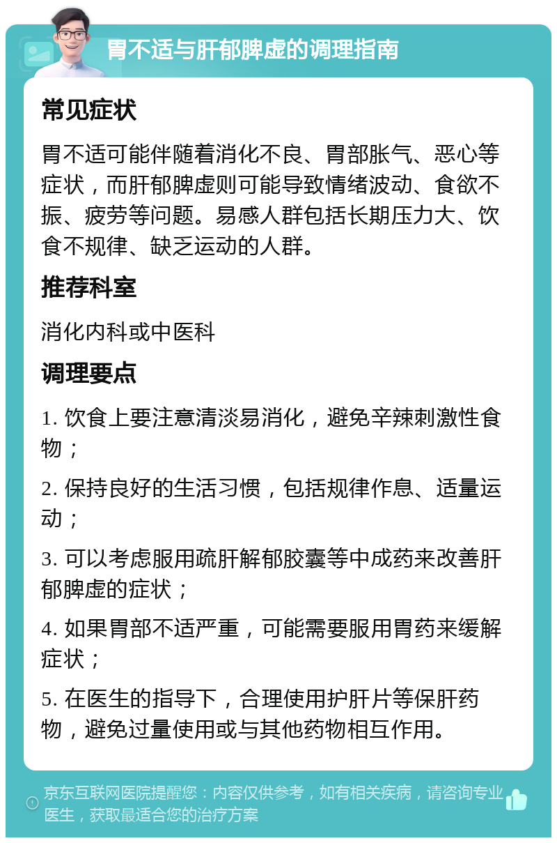 胃不适与肝郁脾虚的调理指南 常见症状 胃不适可能伴随着消化不良、胃部胀气、恶心等症状，而肝郁脾虚则可能导致情绪波动、食欲不振、疲劳等问题。易感人群包括长期压力大、饮食不规律、缺乏运动的人群。 推荐科室 消化内科或中医科 调理要点 1. 饮食上要注意清淡易消化，避免辛辣刺激性食物； 2. 保持良好的生活习惯，包括规律作息、适量运动； 3. 可以考虑服用疏肝解郁胶囊等中成药来改善肝郁脾虚的症状； 4. 如果胃部不适严重，可能需要服用胃药来缓解症状； 5. 在医生的指导下，合理使用护肝片等保肝药物，避免过量使用或与其他药物相互作用。