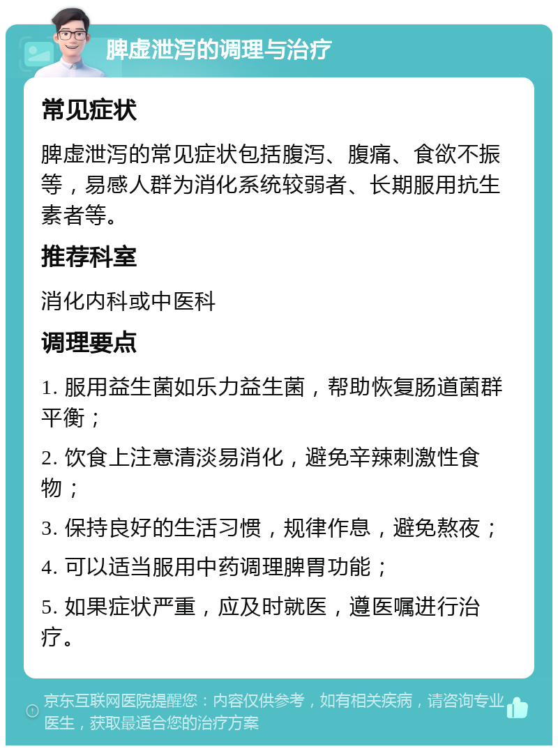 脾虚泄泻的调理与治疗 常见症状 脾虚泄泻的常见症状包括腹泻、腹痛、食欲不振等，易感人群为消化系统较弱者、长期服用抗生素者等。 推荐科室 消化内科或中医科 调理要点 1. 服用益生菌如乐力益生菌，帮助恢复肠道菌群平衡； 2. 饮食上注意清淡易消化，避免辛辣刺激性食物； 3. 保持良好的生活习惯，规律作息，避免熬夜； 4. 可以适当服用中药调理脾胃功能； 5. 如果症状严重，应及时就医，遵医嘱进行治疗。