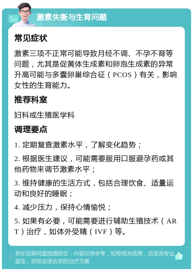 激素失衡与生育问题 常见症状 激素三项不正常可能导致月经不调、不孕不育等问题，尤其是促黄体生成素和卵泡生成素的异常升高可能与多囊卵巢综合征（PCOS）有关，影响女性的生育能力。 推荐科室 妇科或生殖医学科 调理要点 1. 定期复查激素水平，了解变化趋势； 2. 根据医生建议，可能需要服用口服避孕药或其他药物来调节激素水平； 3. 维持健康的生活方式，包括合理饮食、适量运动和良好的睡眠； 4. 减少压力，保持心情愉悦； 5. 如果有必要，可能需要进行辅助生殖技术（ART）治疗，如体外受精（IVF）等。