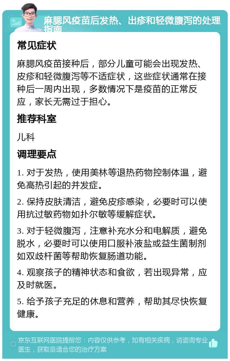 麻腮风疫苗后发热、出疹和轻微腹泻的处理指南 常见症状 麻腮风疫苗接种后，部分儿童可能会出现发热、皮疹和轻微腹泻等不适症状，这些症状通常在接种后一周内出现，多数情况下是疫苗的正常反应，家长无需过于担心。 推荐科室 儿科 调理要点 1. 对于发热，使用美林等退热药物控制体温，避免高热引起的并发症。 2. 保持皮肤清洁，避免皮疹感染，必要时可以使用抗过敏药物如扑尔敏等缓解症状。 3. 对于轻微腹泻，注意补充水分和电解质，避免脱水，必要时可以使用口服补液盐或益生菌制剂如双歧杆菌等帮助恢复肠道功能。 4. 观察孩子的精神状态和食欲，若出现异常，应及时就医。 5. 给予孩子充足的休息和营养，帮助其尽快恢复健康。