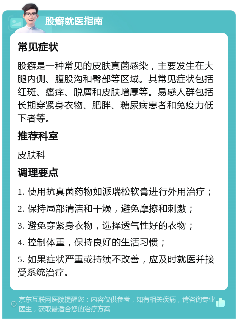 股癣就医指南 常见症状 股癣是一种常见的皮肤真菌感染，主要发生在大腿内侧、腹股沟和臀部等区域。其常见症状包括红斑、瘙痒、脱屑和皮肤增厚等。易感人群包括长期穿紧身衣物、肥胖、糖尿病患者和免疫力低下者等。 推荐科室 皮肤科 调理要点 1. 使用抗真菌药物如派瑞松软膏进行外用治疗； 2. 保持局部清洁和干燥，避免摩擦和刺激； 3. 避免穿紧身衣物，选择透气性好的衣物； 4. 控制体重，保持良好的生活习惯； 5. 如果症状严重或持续不改善，应及时就医并接受系统治疗。