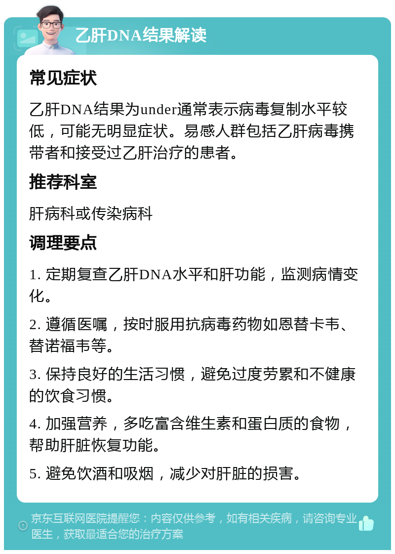 乙肝DNA结果解读 常见症状 乙肝DNA结果为under通常表示病毒复制水平较低，可能无明显症状。易感人群包括乙肝病毒携带者和接受过乙肝治疗的患者。 推荐科室 肝病科或传染病科 调理要点 1. 定期复查乙肝DNA水平和肝功能，监测病情变化。 2. 遵循医嘱，按时服用抗病毒药物如恩替卡韦、替诺福韦等。 3. 保持良好的生活习惯，避免过度劳累和不健康的饮食习惯。 4. 加强营养，多吃富含维生素和蛋白质的食物，帮助肝脏恢复功能。 5. 避免饮酒和吸烟，减少对肝脏的损害。