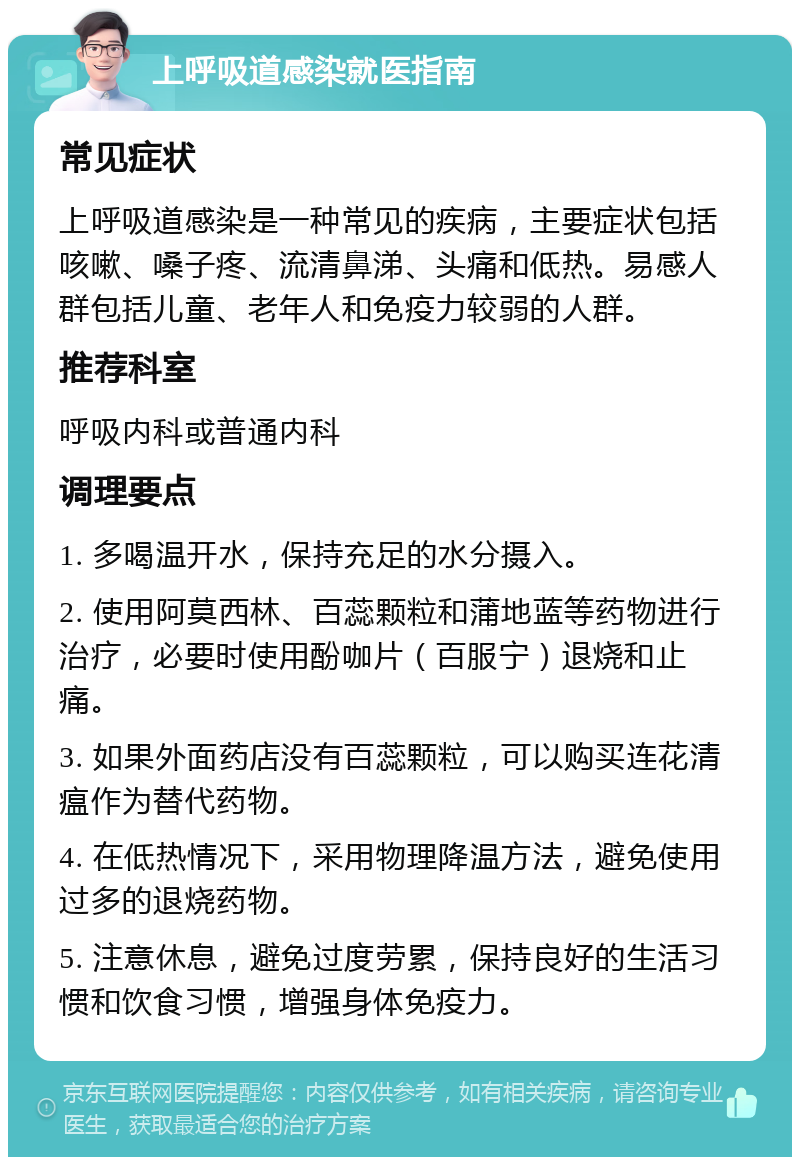 上呼吸道感染就医指南 常见症状 上呼吸道感染是一种常见的疾病，主要症状包括咳嗽、嗓子疼、流清鼻涕、头痛和低热。易感人群包括儿童、老年人和免疫力较弱的人群。 推荐科室 呼吸内科或普通内科 调理要点 1. 多喝温开水，保持充足的水分摄入。 2. 使用阿莫西林、百蕊颗粒和蒲地蓝等药物进行治疗，必要时使用酚咖片（百服宁）退烧和止痛。 3. 如果外面药店没有百蕊颗粒，可以购买连花清瘟作为替代药物。 4. 在低热情况下，采用物理降温方法，避免使用过多的退烧药物。 5. 注意休息，避免过度劳累，保持良好的生活习惯和饮食习惯，增强身体免疫力。