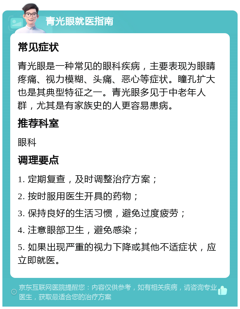 青光眼就医指南 常见症状 青光眼是一种常见的眼科疾病，主要表现为眼睛疼痛、视力模糊、头痛、恶心等症状。瞳孔扩大也是其典型特征之一。青光眼多见于中老年人群，尤其是有家族史的人更容易患病。 推荐科室 眼科 调理要点 1. 定期复查，及时调整治疗方案； 2. 按时服用医生开具的药物； 3. 保持良好的生活习惯，避免过度疲劳； 4. 注意眼部卫生，避免感染； 5. 如果出现严重的视力下降或其他不适症状，应立即就医。