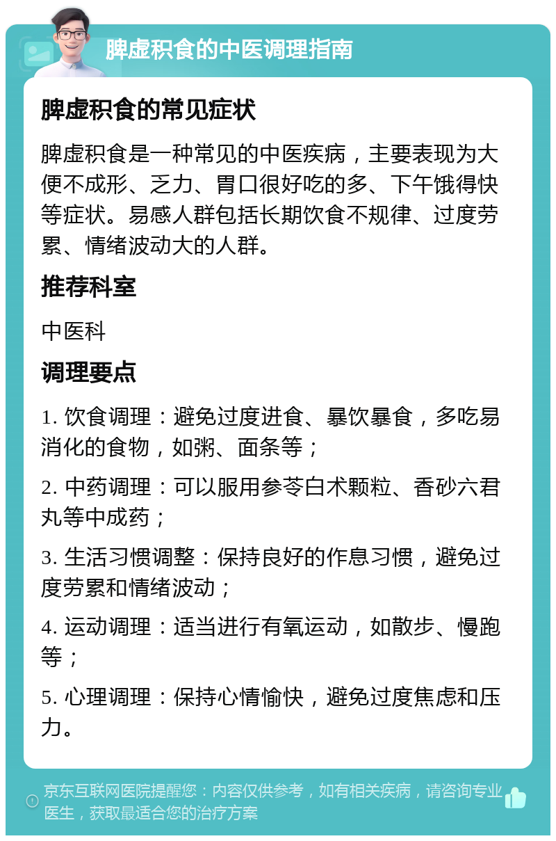 脾虚积食的中医调理指南 脾虚积食的常见症状 脾虚积食是一种常见的中医疾病，主要表现为大便不成形、乏力、胃口很好吃的多、下午饿得快等症状。易感人群包括长期饮食不规律、过度劳累、情绪波动大的人群。 推荐科室 中医科 调理要点 1. 饮食调理：避免过度进食、暴饮暴食，多吃易消化的食物，如粥、面条等； 2. 中药调理：可以服用参苓白术颗粒、香砂六君丸等中成药； 3. 生活习惯调整：保持良好的作息习惯，避免过度劳累和情绪波动； 4. 运动调理：适当进行有氧运动，如散步、慢跑等； 5. 心理调理：保持心情愉快，避免过度焦虑和压力。