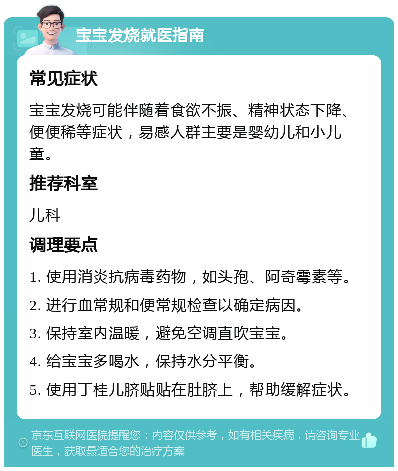 宝宝发烧就医指南 常见症状 宝宝发烧可能伴随着食欲不振、精神状态下降、便便稀等症状，易感人群主要是婴幼儿和小儿童。 推荐科室 儿科 调理要点 1. 使用消炎抗病毒药物，如头孢、阿奇霉素等。 2. 进行血常规和便常规检查以确定病因。 3. 保持室内温暖，避免空调直吹宝宝。 4. 给宝宝多喝水，保持水分平衡。 5. 使用丁桂儿脐贴贴在肚脐上，帮助缓解症状。