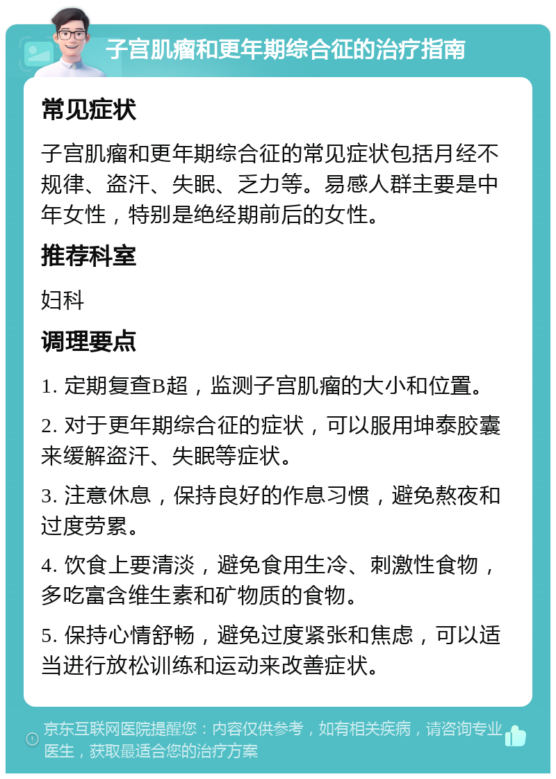 子宫肌瘤和更年期综合征的治疗指南 常见症状 子宫肌瘤和更年期综合征的常见症状包括月经不规律、盗汗、失眠、乏力等。易感人群主要是中年女性，特别是绝经期前后的女性。 推荐科室 妇科 调理要点 1. 定期复查B超，监测子宫肌瘤的大小和位置。 2. 对于更年期综合征的症状，可以服用坤泰胶囊来缓解盗汗、失眠等症状。 3. 注意休息，保持良好的作息习惯，避免熬夜和过度劳累。 4. 饮食上要清淡，避免食用生冷、刺激性食物，多吃富含维生素和矿物质的食物。 5. 保持心情舒畅，避免过度紧张和焦虑，可以适当进行放松训练和运动来改善症状。