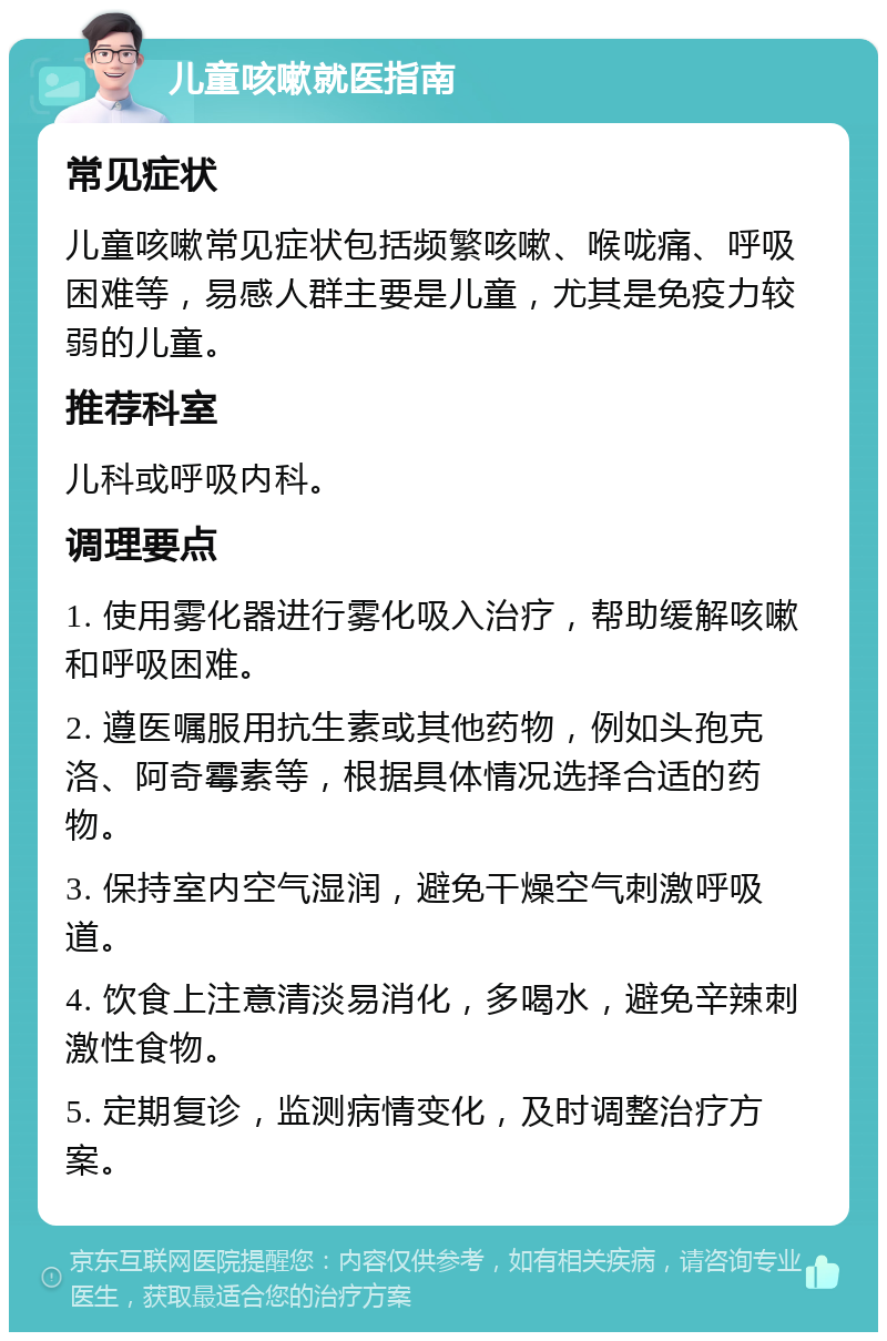 儿童咳嗽就医指南 常见症状 儿童咳嗽常见症状包括频繁咳嗽、喉咙痛、呼吸困难等，易感人群主要是儿童，尤其是免疫力较弱的儿童。 推荐科室 儿科或呼吸内科。 调理要点 1. 使用雾化器进行雾化吸入治疗，帮助缓解咳嗽和呼吸困难。 2. 遵医嘱服用抗生素或其他药物，例如头孢克洛、阿奇霉素等，根据具体情况选择合适的药物。 3. 保持室内空气湿润，避免干燥空气刺激呼吸道。 4. 饮食上注意清淡易消化，多喝水，避免辛辣刺激性食物。 5. 定期复诊，监测病情变化，及时调整治疗方案。