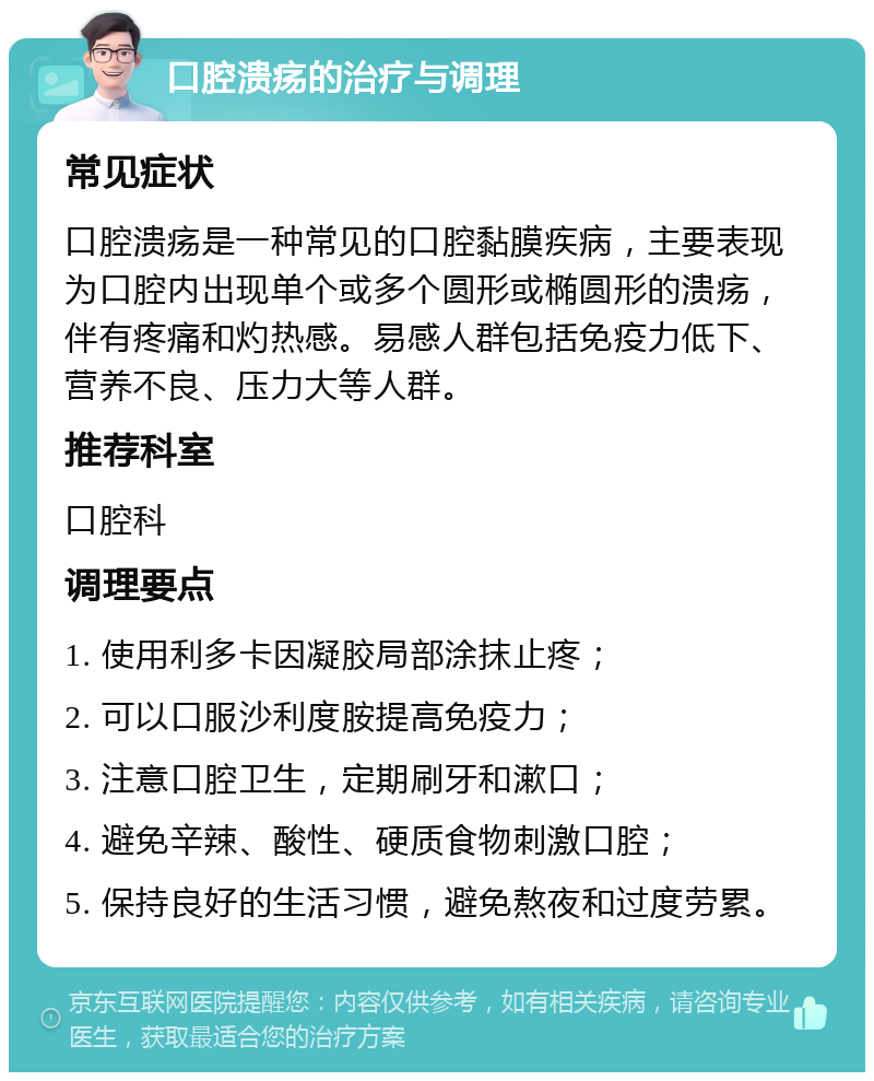 口腔溃疡的治疗与调理 常见症状 口腔溃疡是一种常见的口腔黏膜疾病，主要表现为口腔内出现单个或多个圆形或椭圆形的溃疡，伴有疼痛和灼热感。易感人群包括免疫力低下、营养不良、压力大等人群。 推荐科室 口腔科 调理要点 1. 使用利多卡因凝胶局部涂抹止疼； 2. 可以口服沙利度胺提高免疫力； 3. 注意口腔卫生，定期刷牙和漱口； 4. 避免辛辣、酸性、硬质食物刺激口腔； 5. 保持良好的生活习惯，避免熬夜和过度劳累。