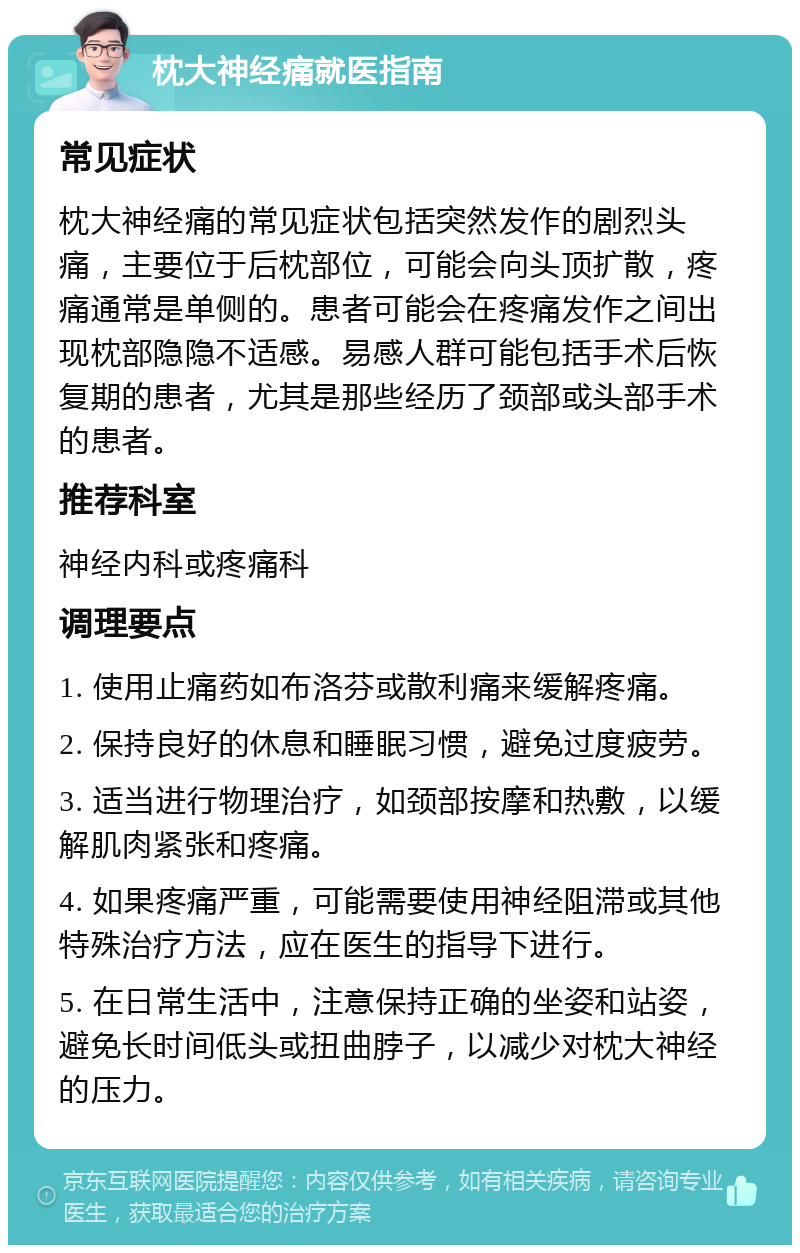 枕大神经痛就医指南 常见症状 枕大神经痛的常见症状包括突然发作的剧烈头痛，主要位于后枕部位，可能会向头顶扩散，疼痛通常是单侧的。患者可能会在疼痛发作之间出现枕部隐隐不适感。易感人群可能包括手术后恢复期的患者，尤其是那些经历了颈部或头部手术的患者。 推荐科室 神经内科或疼痛科 调理要点 1. 使用止痛药如布洛芬或散利痛来缓解疼痛。 2. 保持良好的休息和睡眠习惯，避免过度疲劳。 3. 适当进行物理治疗，如颈部按摩和热敷，以缓解肌肉紧张和疼痛。 4. 如果疼痛严重，可能需要使用神经阻滞或其他特殊治疗方法，应在医生的指导下进行。 5. 在日常生活中，注意保持正确的坐姿和站姿，避免长时间低头或扭曲脖子，以减少对枕大神经的压力。